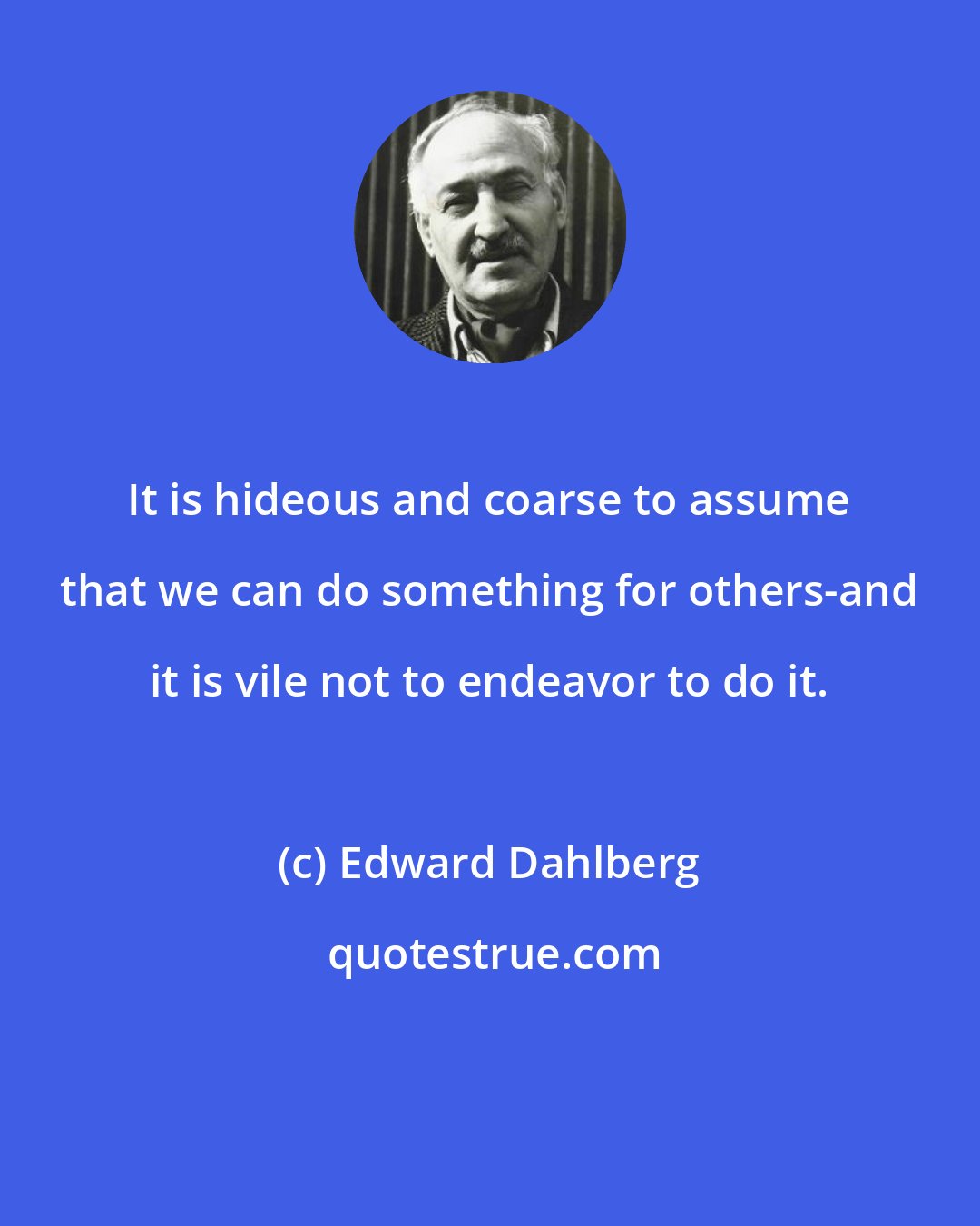 Edward Dahlberg: It is hideous and coarse to assume that we can do something for others-and it is vile not to endeavor to do it.