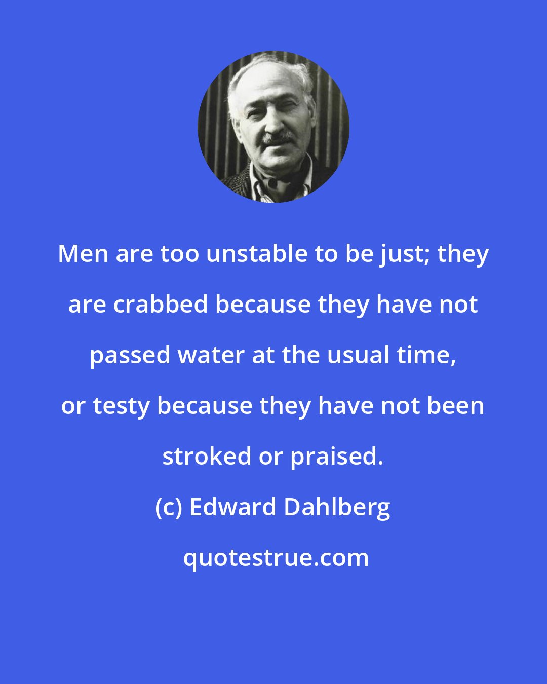 Edward Dahlberg: Men are too unstable to be just; they are crabbed because they have not passed water at the usual time, or testy because they have not been stroked or praised.