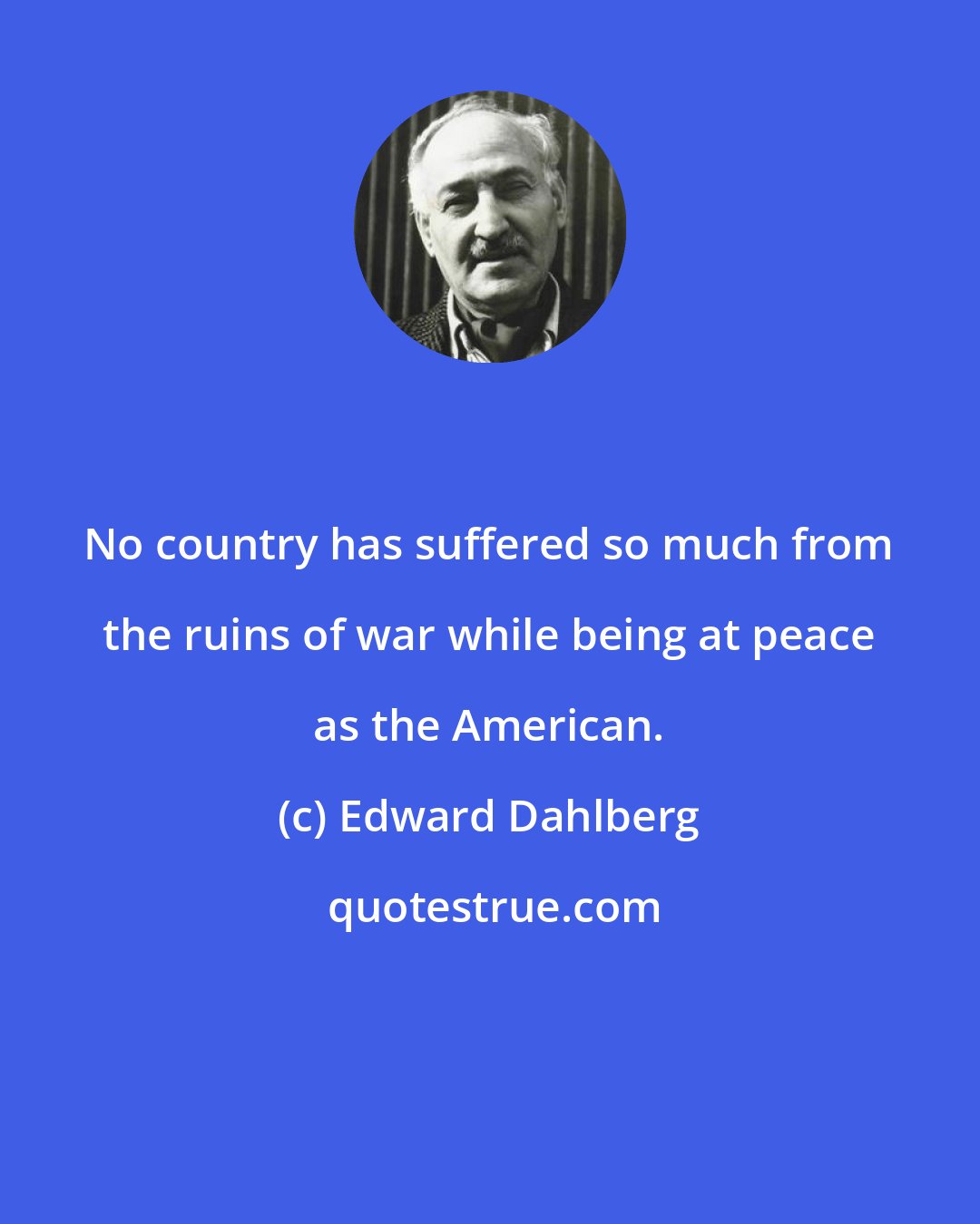 Edward Dahlberg: No country has suffered so much from the ruins of war while being at peace as the American.