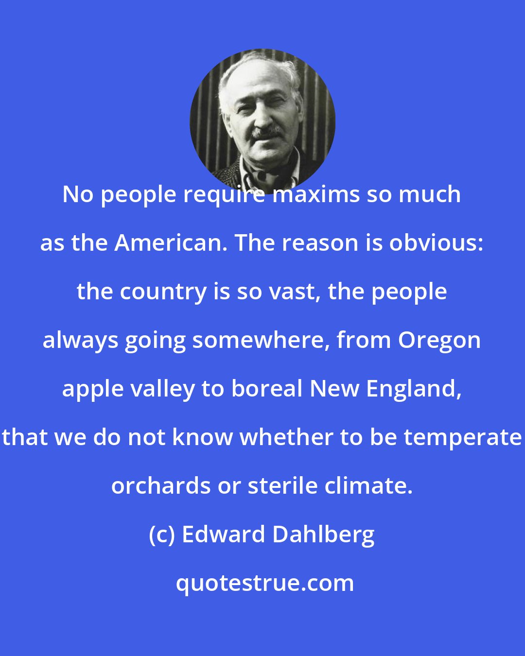 Edward Dahlberg: No people require maxims so much as the American. The reason is obvious: the country is so vast, the people always going somewhere, from Oregon apple valley to boreal New England, that we do not know whether to be temperate orchards or sterile climate.