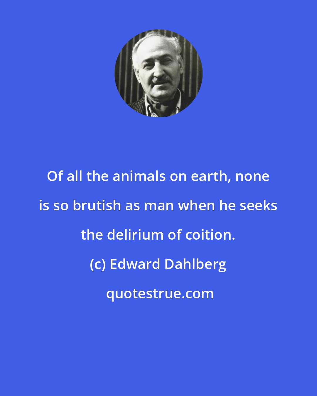 Edward Dahlberg: Of all the animals on earth, none is so brutish as man when he seeks the delirium of coition.