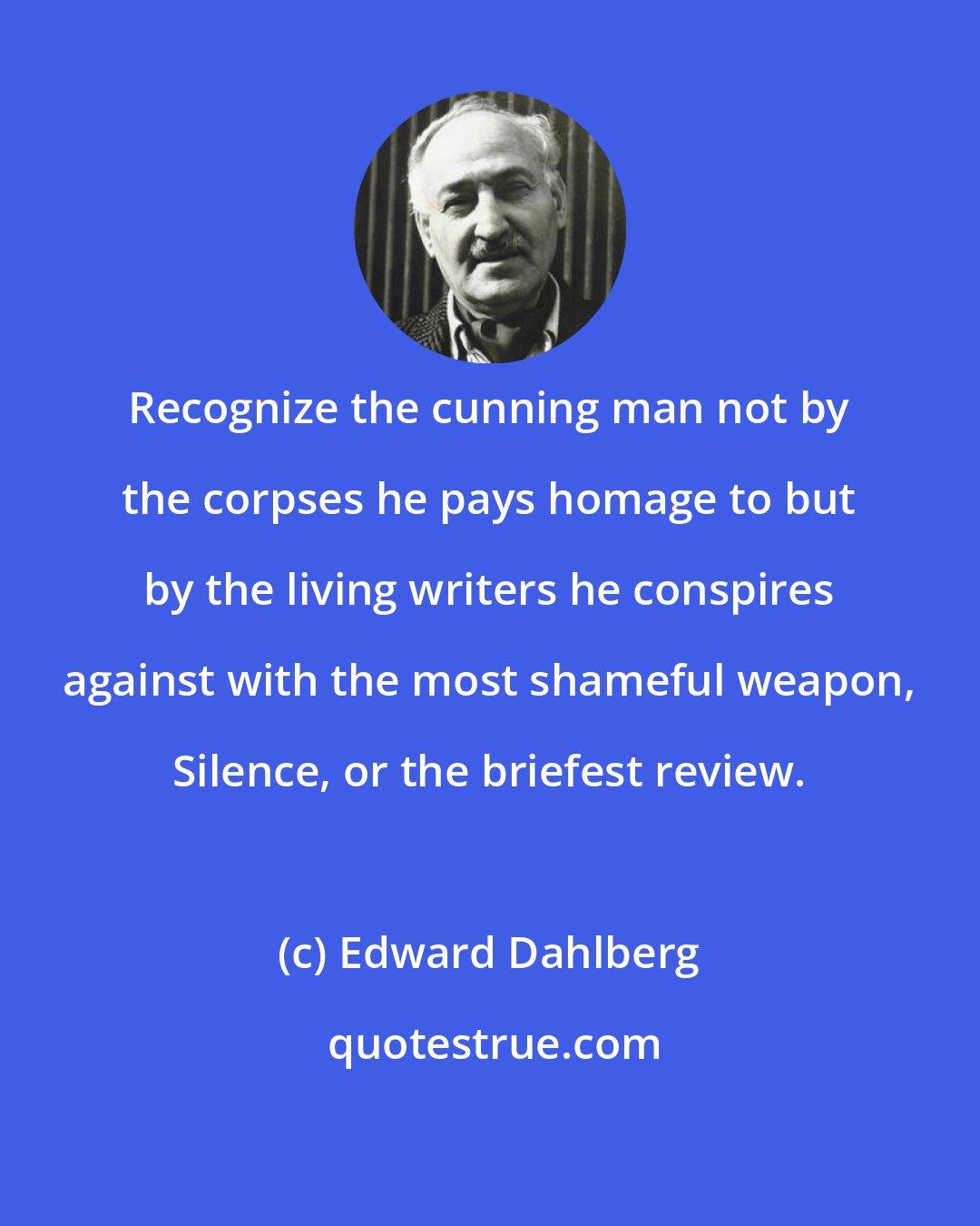 Edward Dahlberg: Recognize the cunning man not by the corpses he pays homage to but by the living writers he conspires against with the most shameful weapon, Silence, or the briefest review.