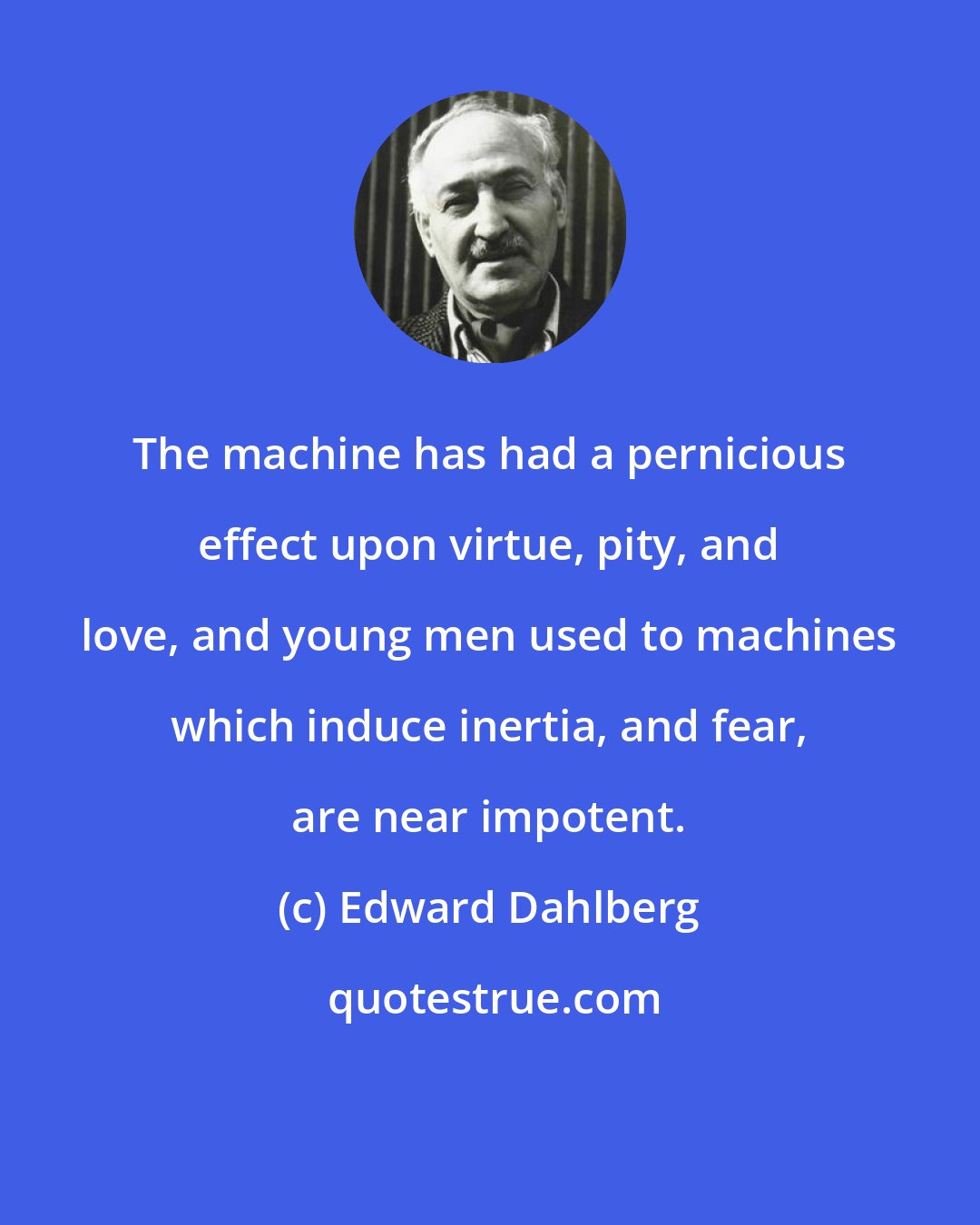 Edward Dahlberg: The machine has had a pernicious effect upon virtue, pity, and love, and young men used to machines which induce inertia, and fear, are near impotent.