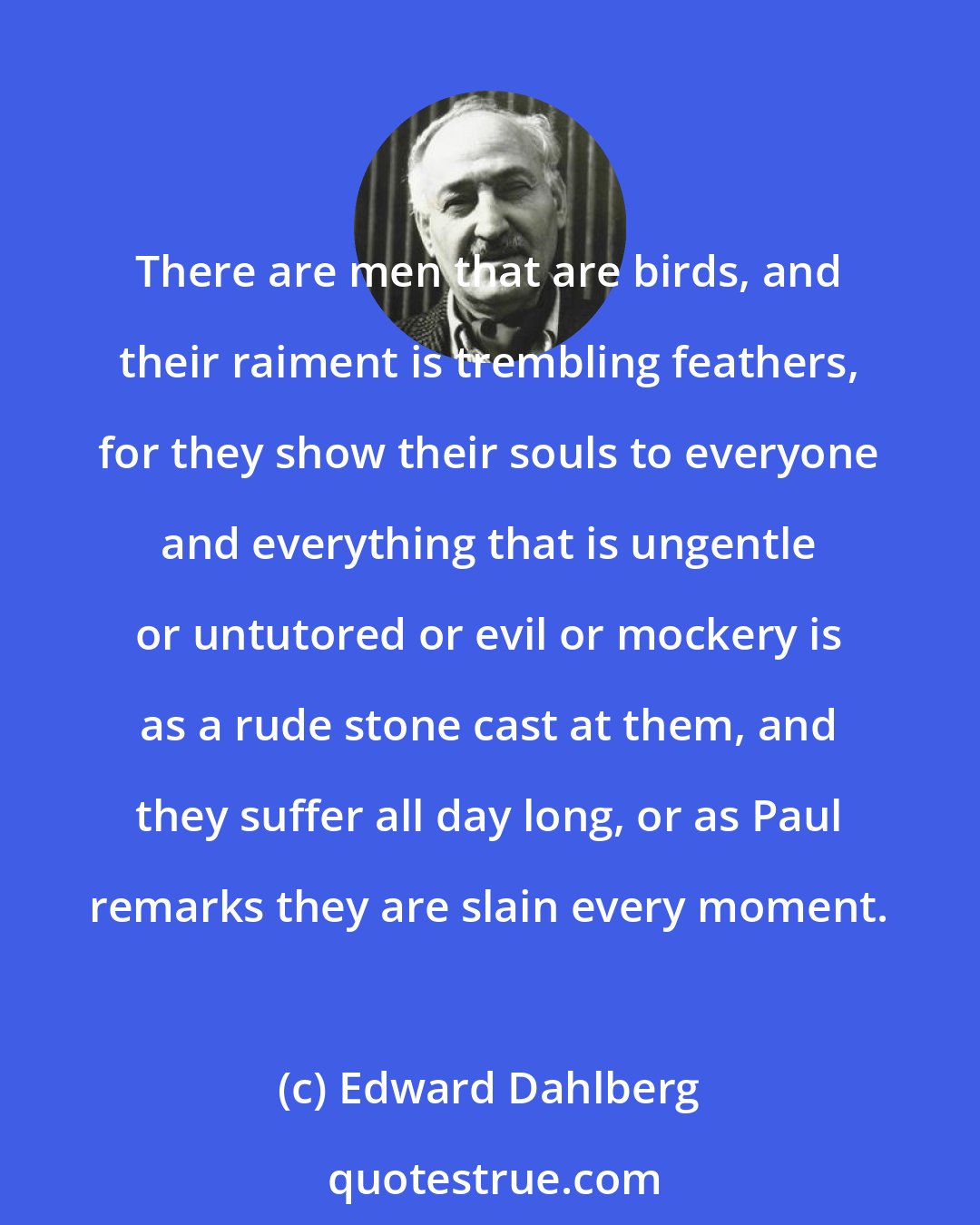 Edward Dahlberg: There are men that are birds, and their raiment is trembling feathers, for they show their souls to everyone and everything that is ungentle or untutored or evil or mockery is as a rude stone cast at them, and they suffer all day long, or as Paul remarks they are slain every moment.