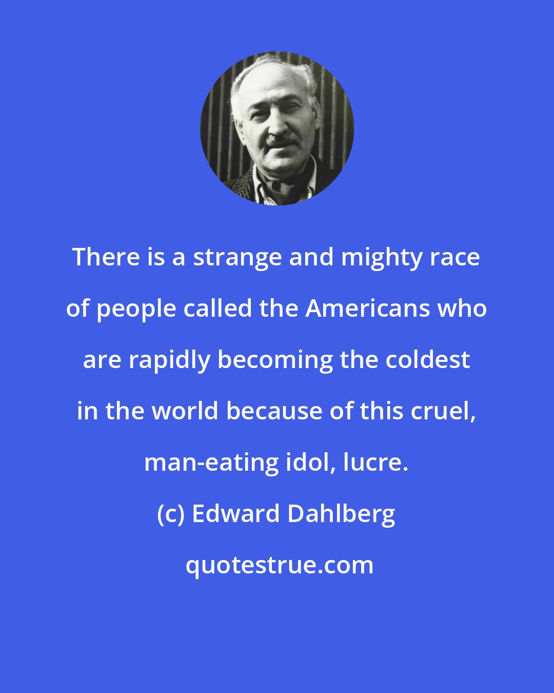 Edward Dahlberg: There is a strange and mighty race of people called the Americans who are rapidly becoming the coldest in the world because of this cruel, man-eating idol, lucre.