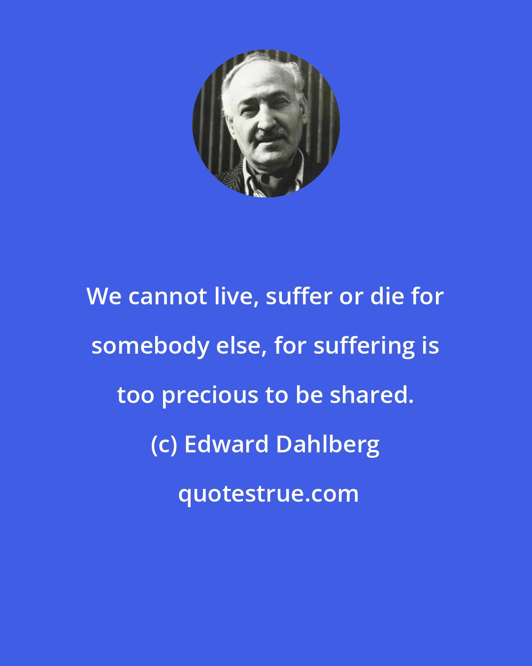 Edward Dahlberg: We cannot live, suffer or die for somebody else, for suffering is too precious to be shared.