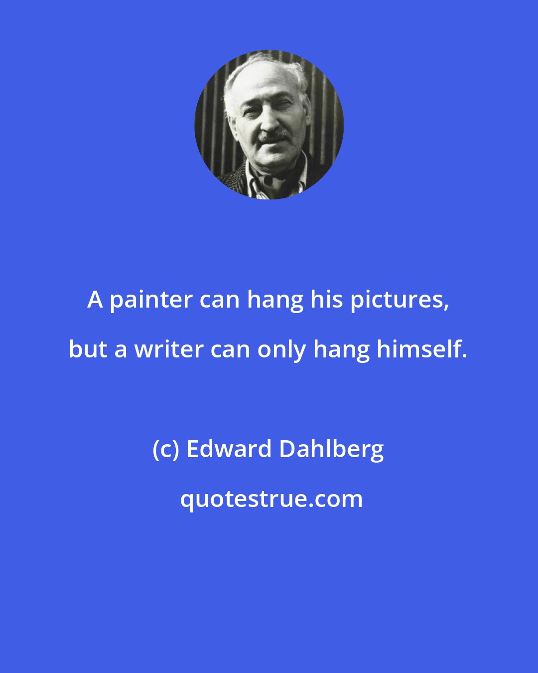 Edward Dahlberg: A painter can hang his pictures, but a writer can only hang himself.