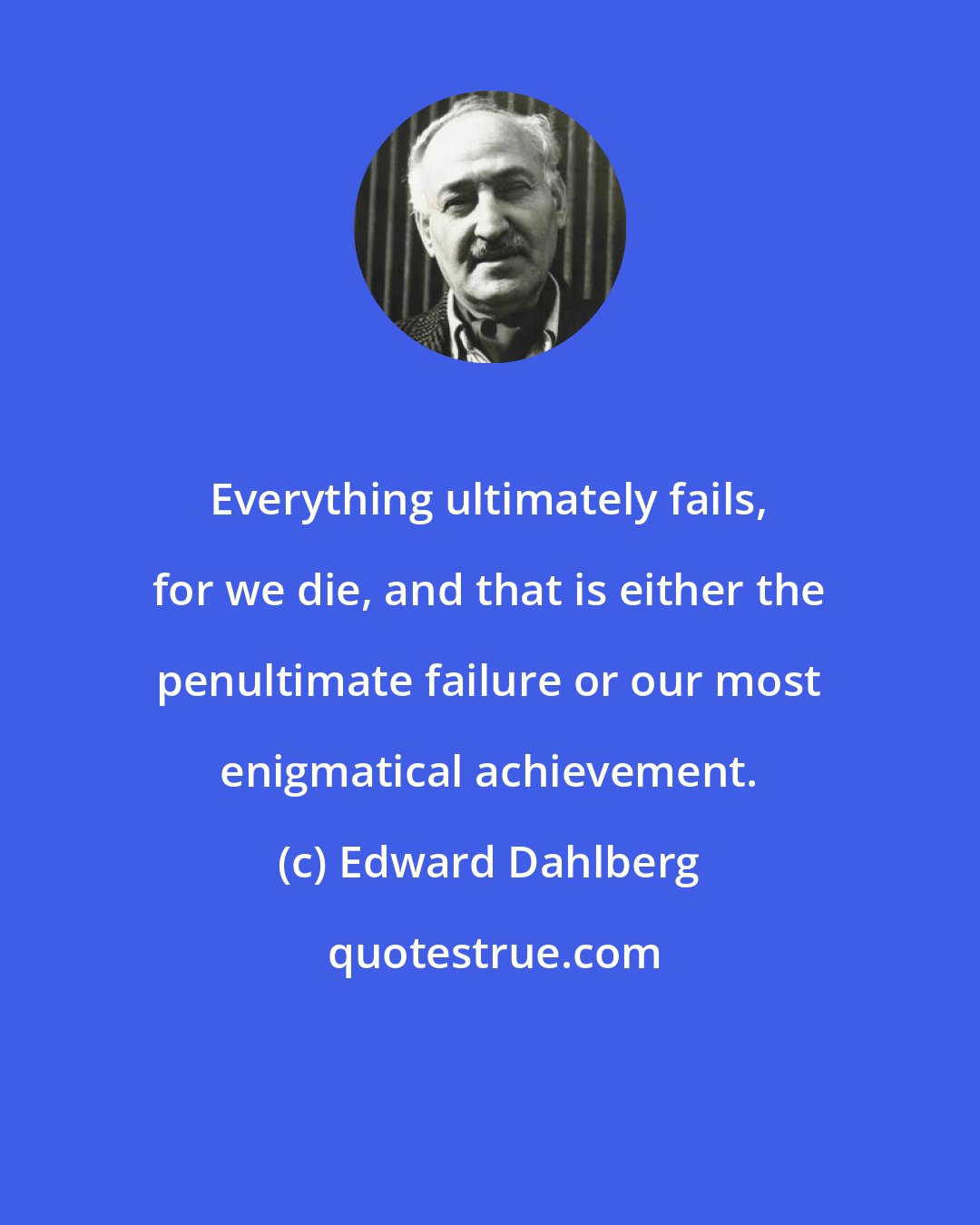 Edward Dahlberg: Everything ultimately fails, for we die, and that is either the penultimate failure or our most enigmatical achievement.