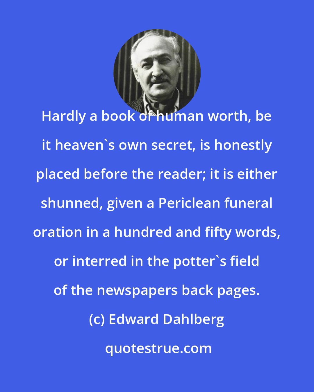 Edward Dahlberg: Hardly a book of human worth, be it heaven's own secret, is honestly placed before the reader; it is either shunned, given a Periclean funeral oration in a hundred and fifty words, or interred in the potter's field of the newspapers back pages.