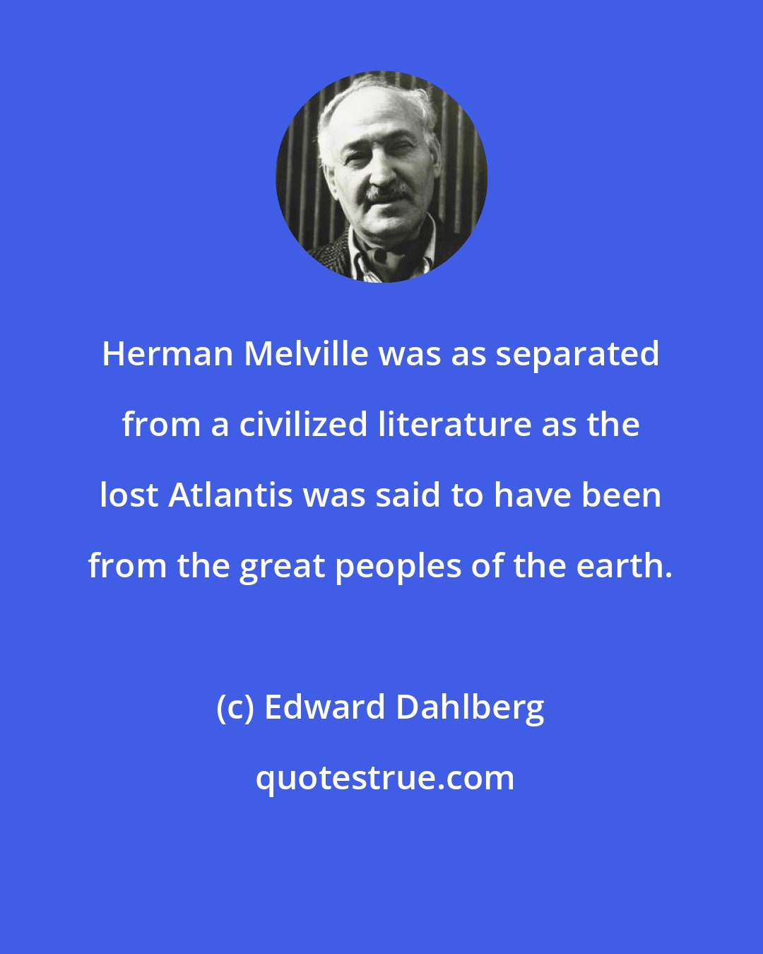 Edward Dahlberg: Herman Melville was as separated from a civilized literature as the lost Atlantis was said to have been from the great peoples of the earth.