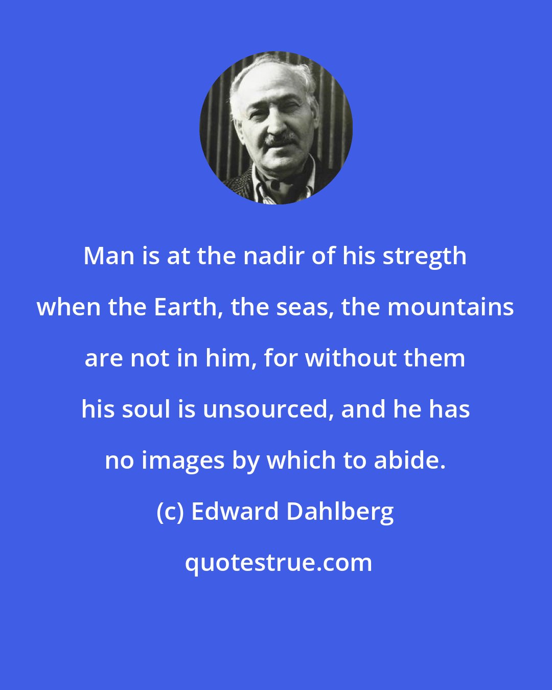 Edward Dahlberg: Man is at the nadir of his stregth when the Earth, the seas, the mountains are not in him, for without them his soul is unsourced, and he has no images by which to abide.