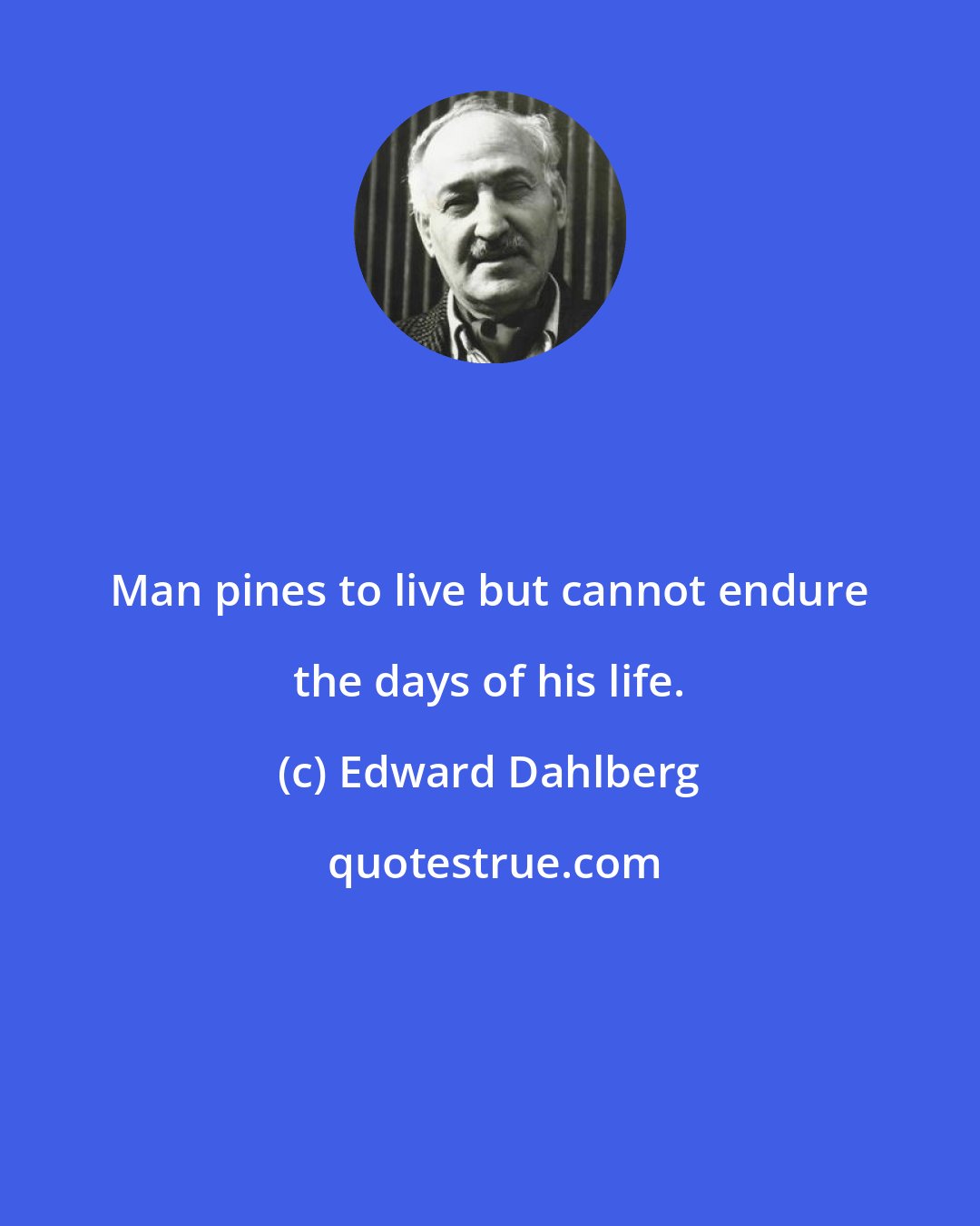 Edward Dahlberg: Man pines to live but cannot endure the days of his life.