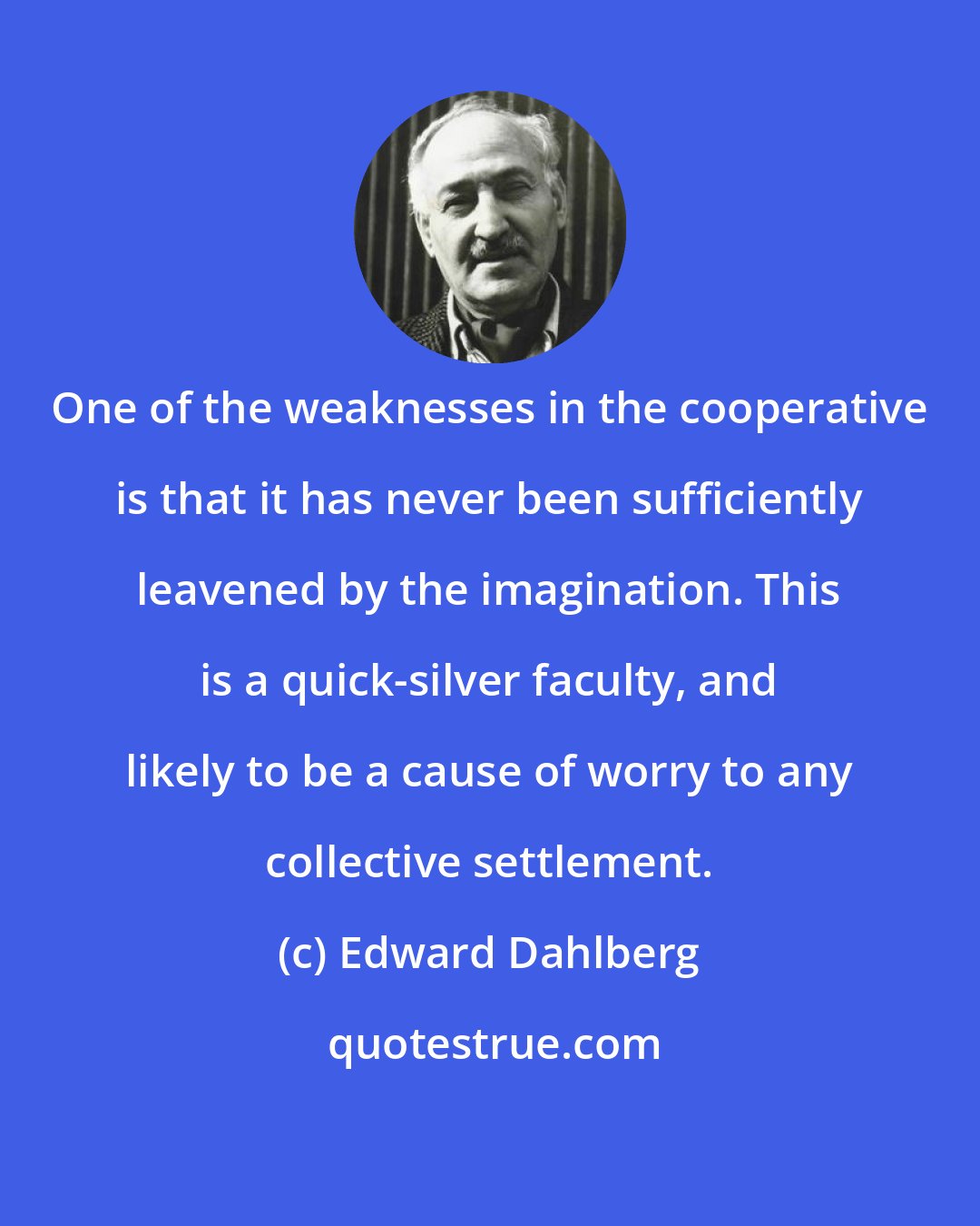 Edward Dahlberg: One of the weaknesses in the cooperative is that it has never been sufficiently leavened by the imagination. This is a quick-silver faculty, and likely to be a cause of worry to any collective settlement.