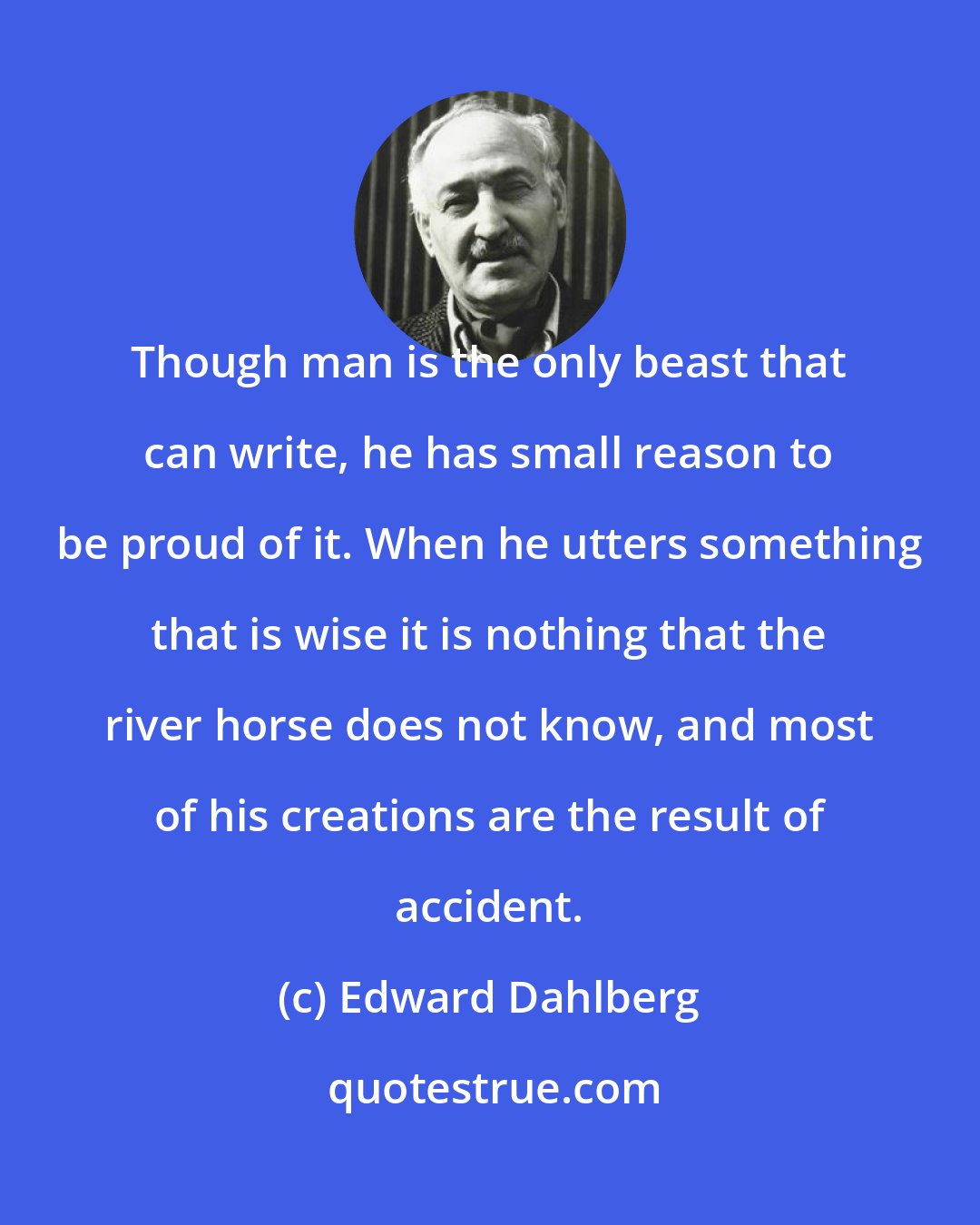 Edward Dahlberg: Though man is the only beast that can write, he has small reason to be proud of it. When he utters something that is wise it is nothing that the river horse does not know, and most of his creations are the result of accident.