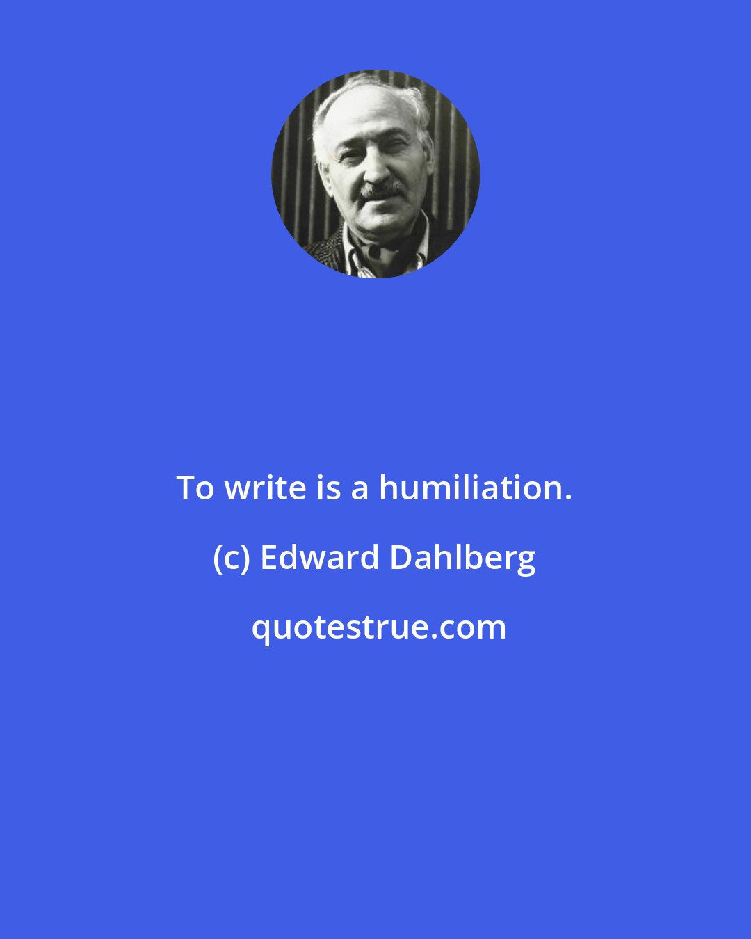 Edward Dahlberg: To write is a humiliation.