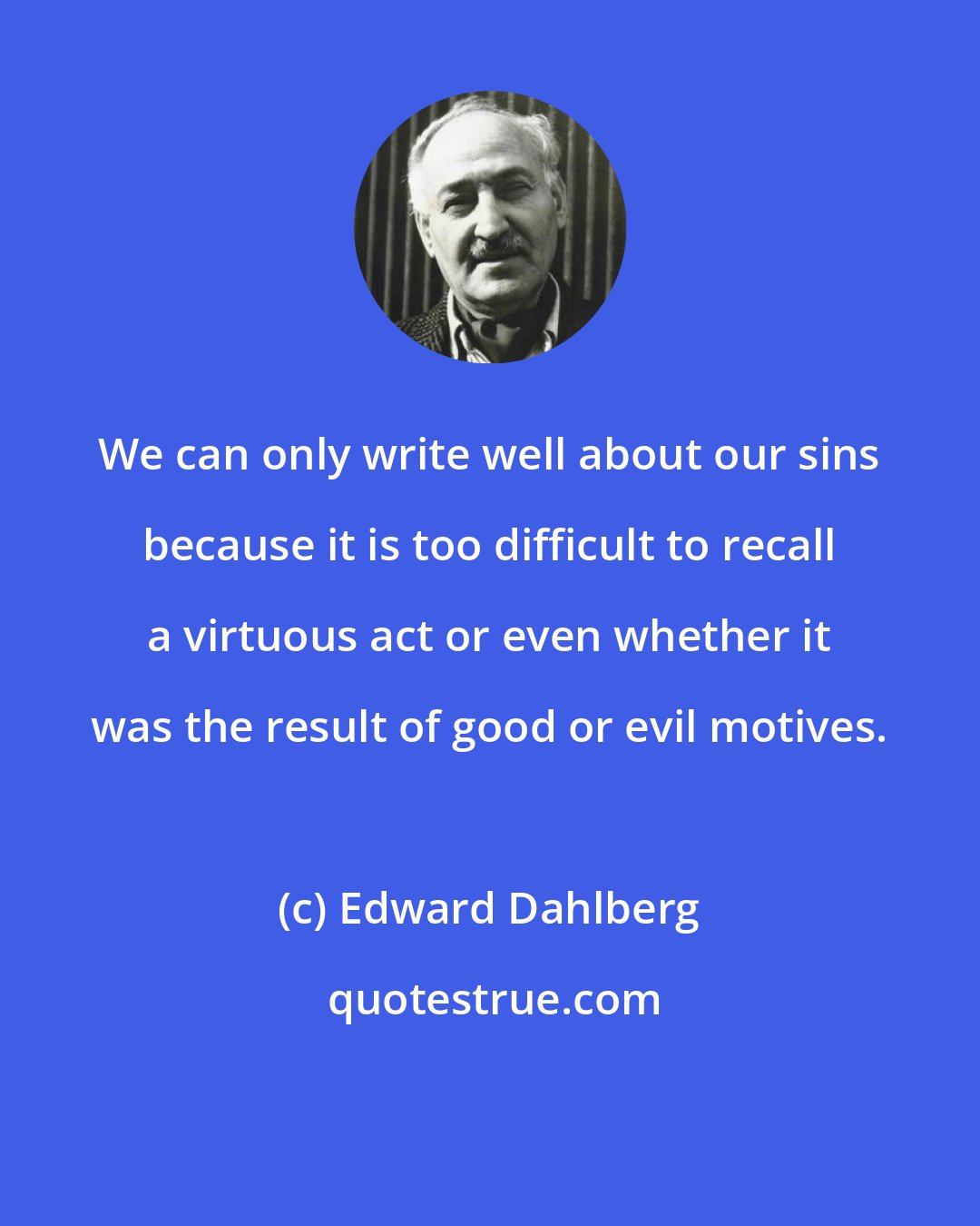 Edward Dahlberg: We can only write well about our sins because it is too difficult to recall a virtuous act or even whether it was the result of good or evil motives.