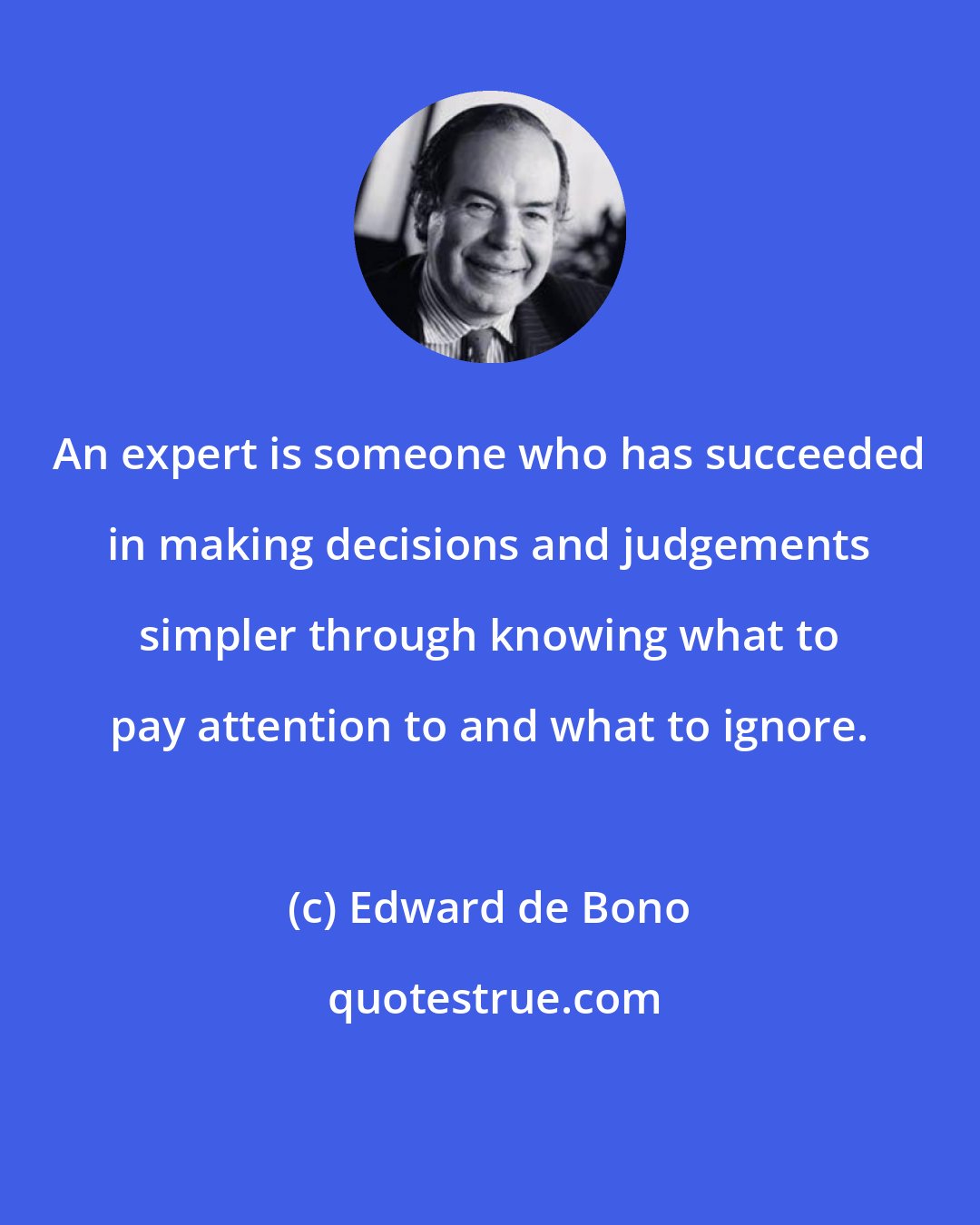 Edward de Bono: An expert is someone who has succeeded in making decisions and judgements simpler through knowing what to pay attention to and what to ignore.