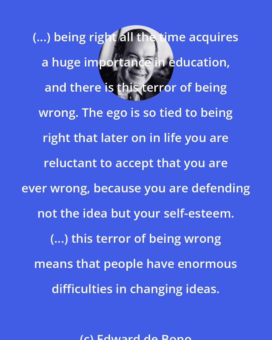 Edward de Bono: (...) being right all the time acquires a huge importance in education, and there is this terror of being wrong. The ego is so tied to being right that later on in life you are reluctant to accept that you are ever wrong, because you are defending not the idea but your self-esteem. (...) this terror of being wrong means that people have enormous difficulties in changing ideas.