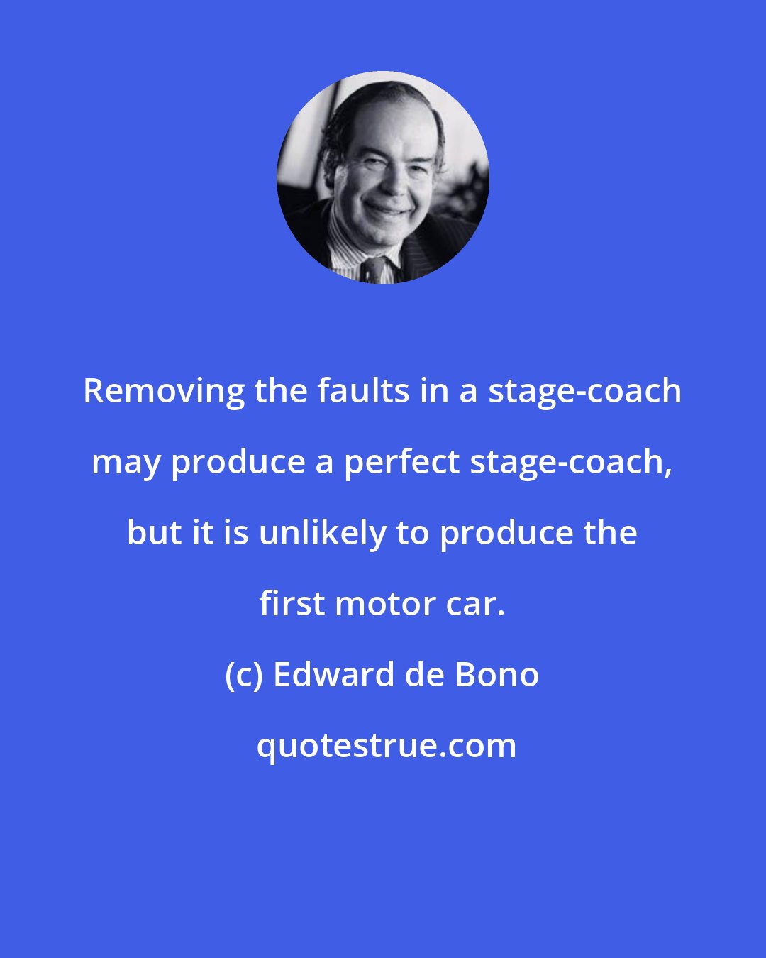 Edward de Bono: Removing the faults in a stage-coach may produce a perfect stage-coach, but it is unlikely to produce the first motor car.