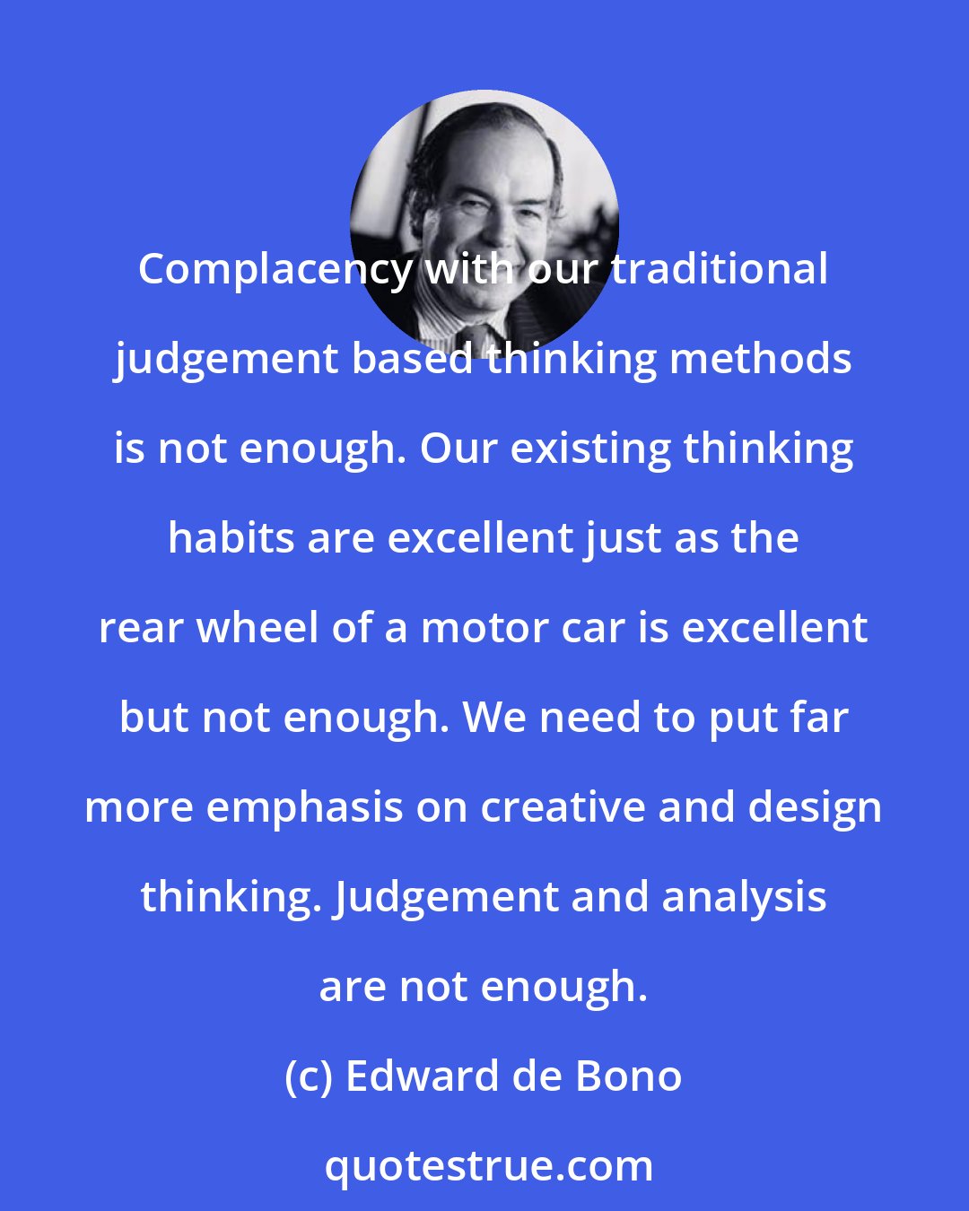 Edward de Bono: Complacency with our traditional judgement based thinking methods is not enough. Our existing thinking habits are excellent just as the rear wheel of a motor car is excellent but not enough. We need to put far more emphasis on creative and design thinking. Judgement and analysis are not enough.