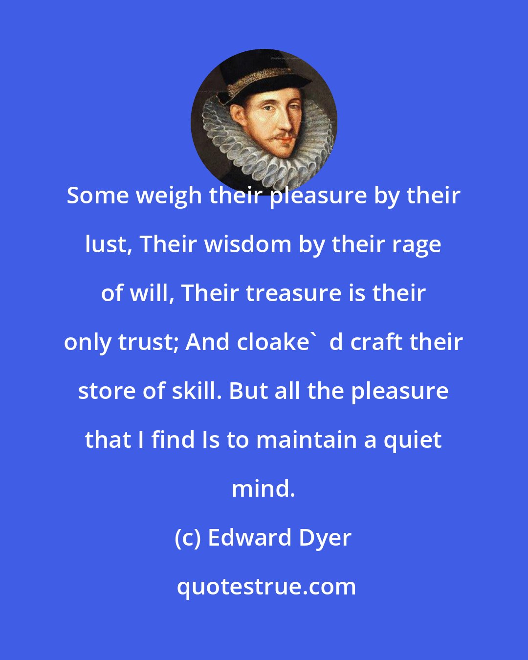 Edward Dyer: Some weigh their pleasure by their lust, Their wisdom by their rage of will, Their treasure is their only trust; And cloake'  d craft their store of skill. But all the pleasure that I find Is to maintain a quiet mind.