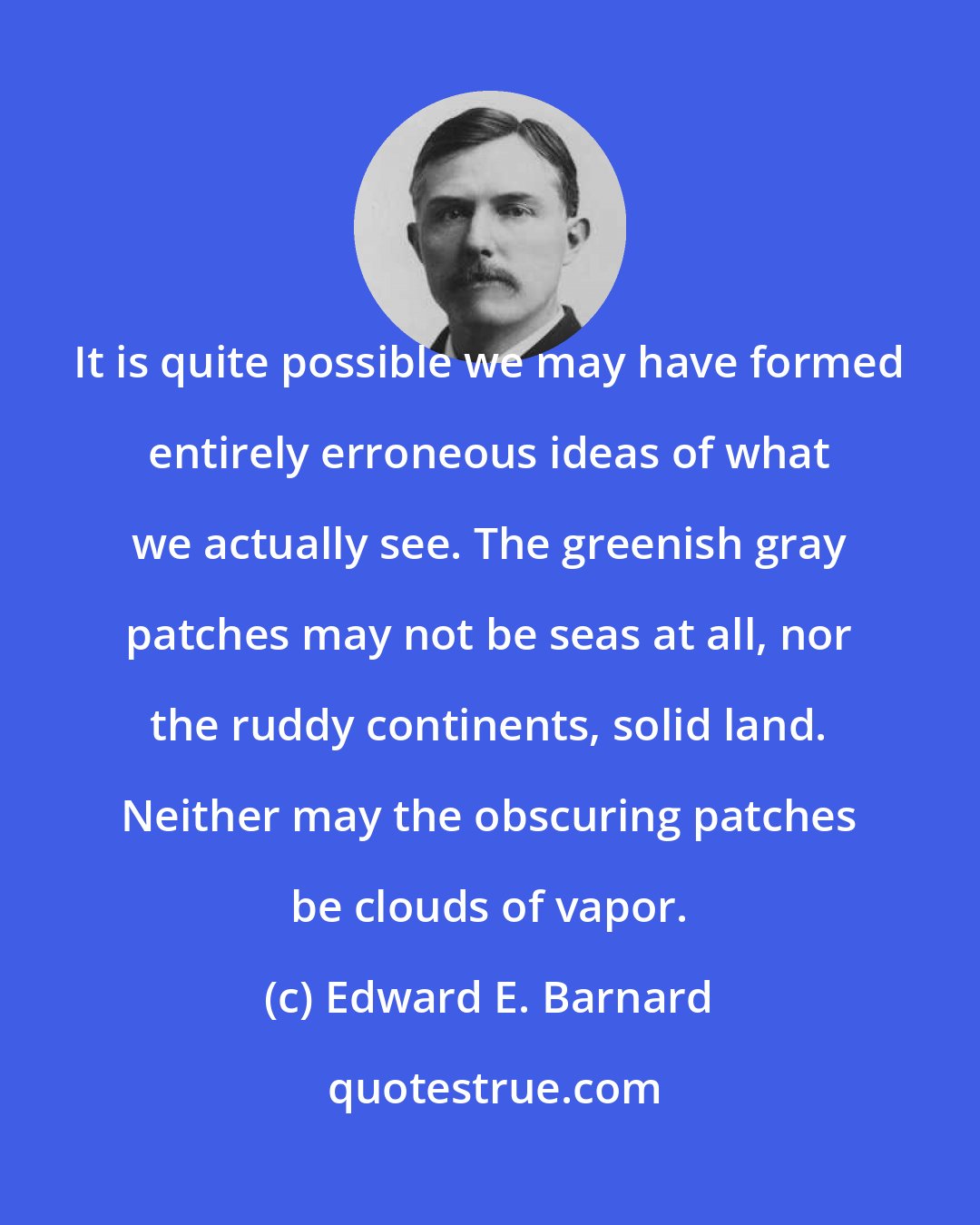 Edward E. Barnard: It is quite possible we may have formed entirely erroneous ideas of what we actually see. The greenish gray patches may not be seas at all, nor the ruddy continents, solid land. Neither may the obscuring patches be clouds of vapor.
