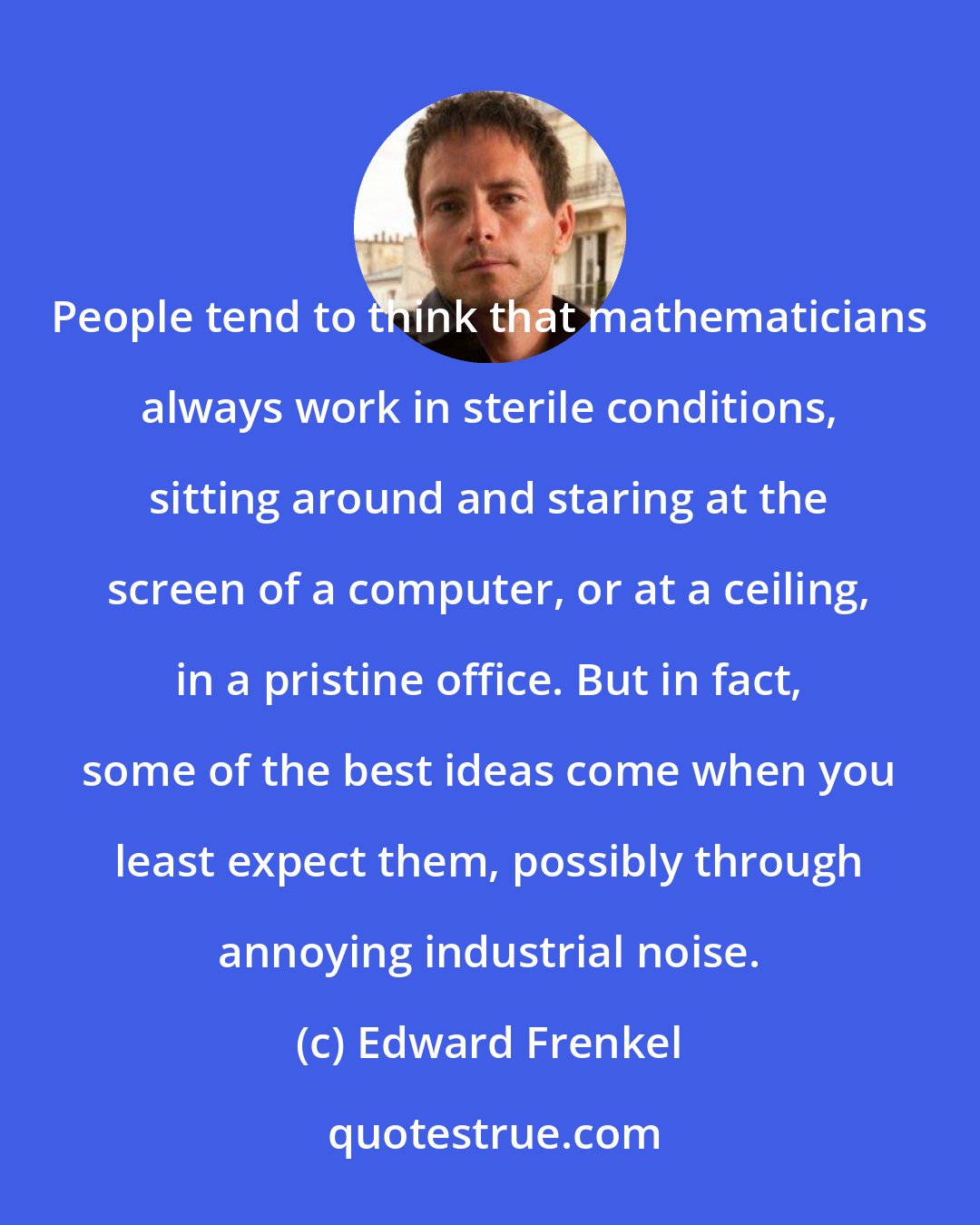Edward Frenkel: People tend to think that mathematicians always work in sterile conditions, sitting around and staring at the screen of a computer, or at a ceiling, in a pristine office. But in fact, some of the best ideas come when you least expect them, possibly through annoying industrial noise.