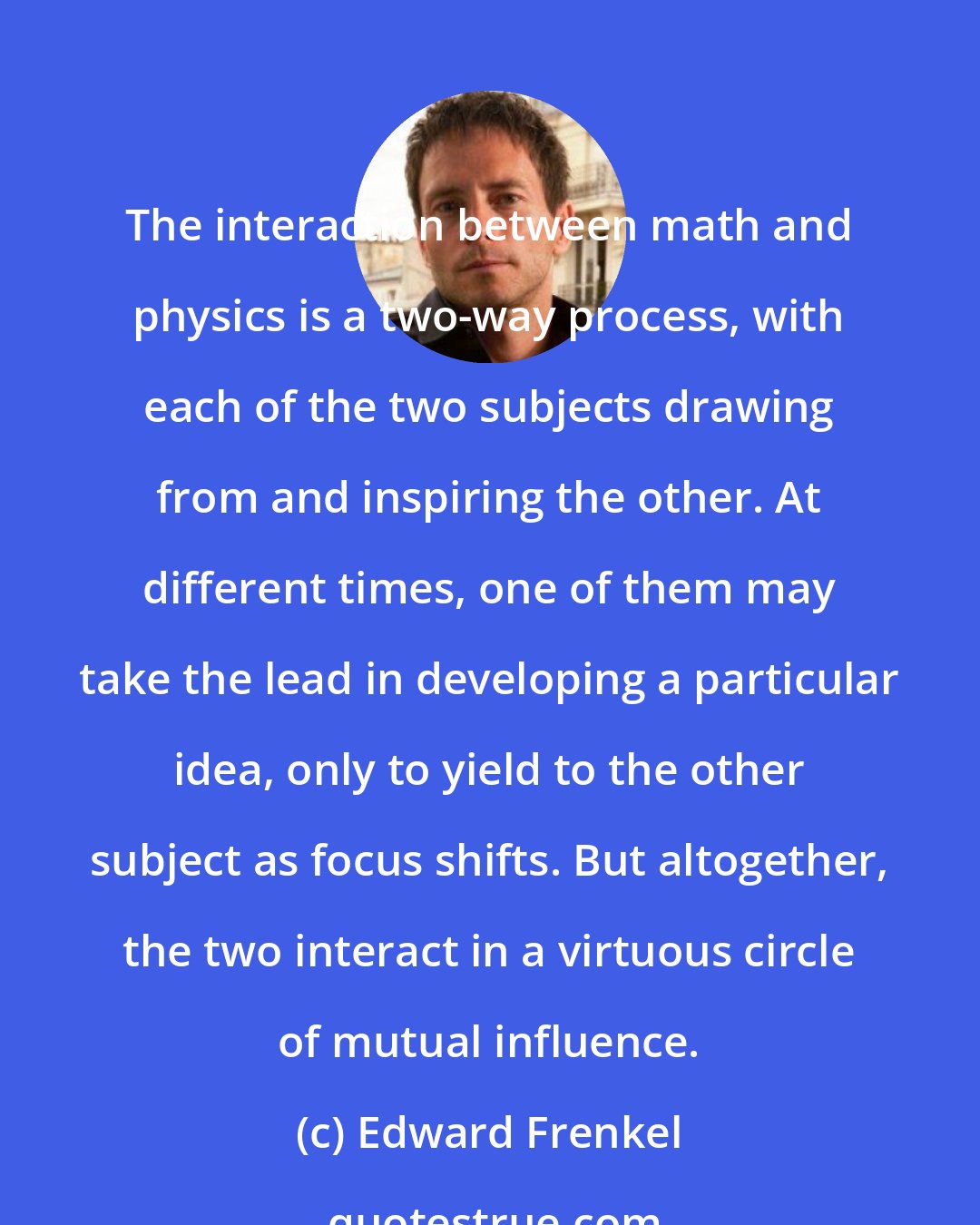 Edward Frenkel: The interaction between math and physics is a two-way process, with each of the two subjects drawing from and inspiring the other. At different times, one of them may take the lead in developing a particular idea, only to yield to the other subject as focus shifts. But altogether, the two interact in a virtuous circle of mutual influence.