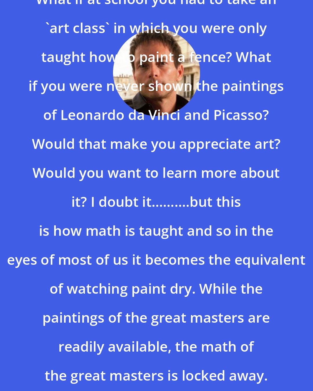 Edward Frenkel: What if at school you had to take an 'art class' in which you were only taught how to paint a fence? What if you were never shown the paintings of Leonardo da Vinci and Picasso? Would that make you appreciate art? Would you want to learn more about it? I doubt it..........but this is how math is taught and so in the eyes of most of us it becomes the equivalent of watching paint dry. While the paintings of the great masters are readily available, the math of the great masters is locked away.