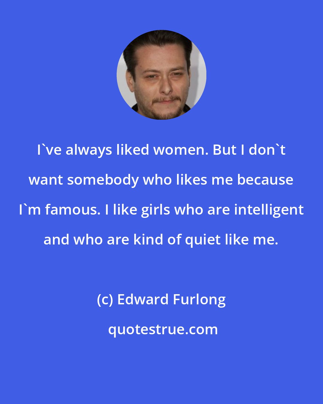 Edward Furlong: I've always liked women. But I don't want somebody who likes me because I'm famous. I like girls who are intelligent and who are kind of quiet like me.