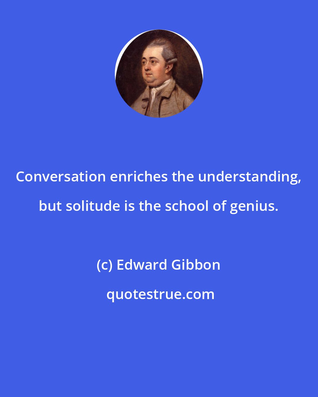 Edward Gibbon: Conversation enriches the understanding, but solitude is the school of genius.