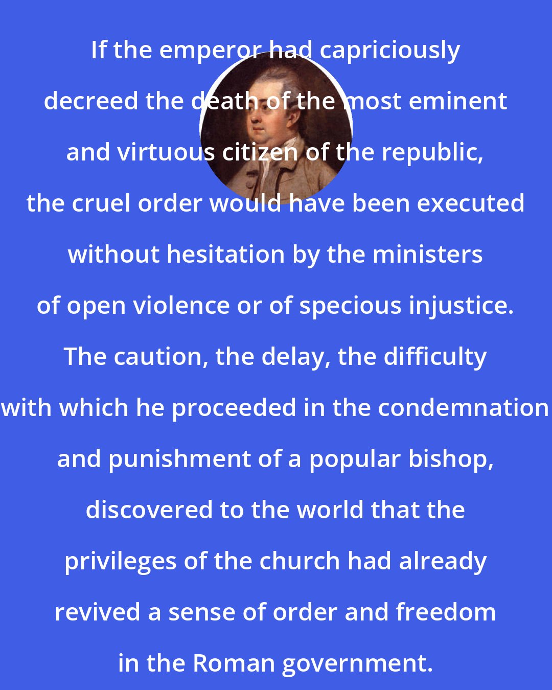 Edward Gibbon: If the emperor had capriciously decreed the death of the most eminent and virtuous citizen of the republic, the cruel order would have been executed without hesitation by the ministers of open violence or of specious injustice. The caution, the delay, the difficulty with which he proceeded in the condemnation and punishment of a popular bishop, discovered to the world that the privileges of the church had already revived a sense of order and freedom in the Roman government.