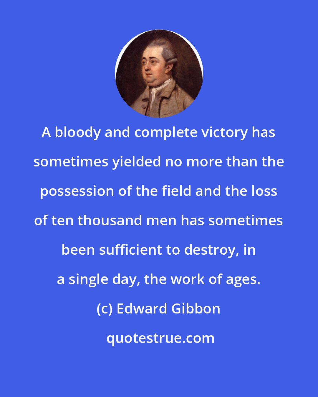 Edward Gibbon: A bloody and complete victory has sometimes yielded no more than the possession of the field and the loss of ten thousand men has sometimes been sufficient to destroy, in a single day, the work of ages.