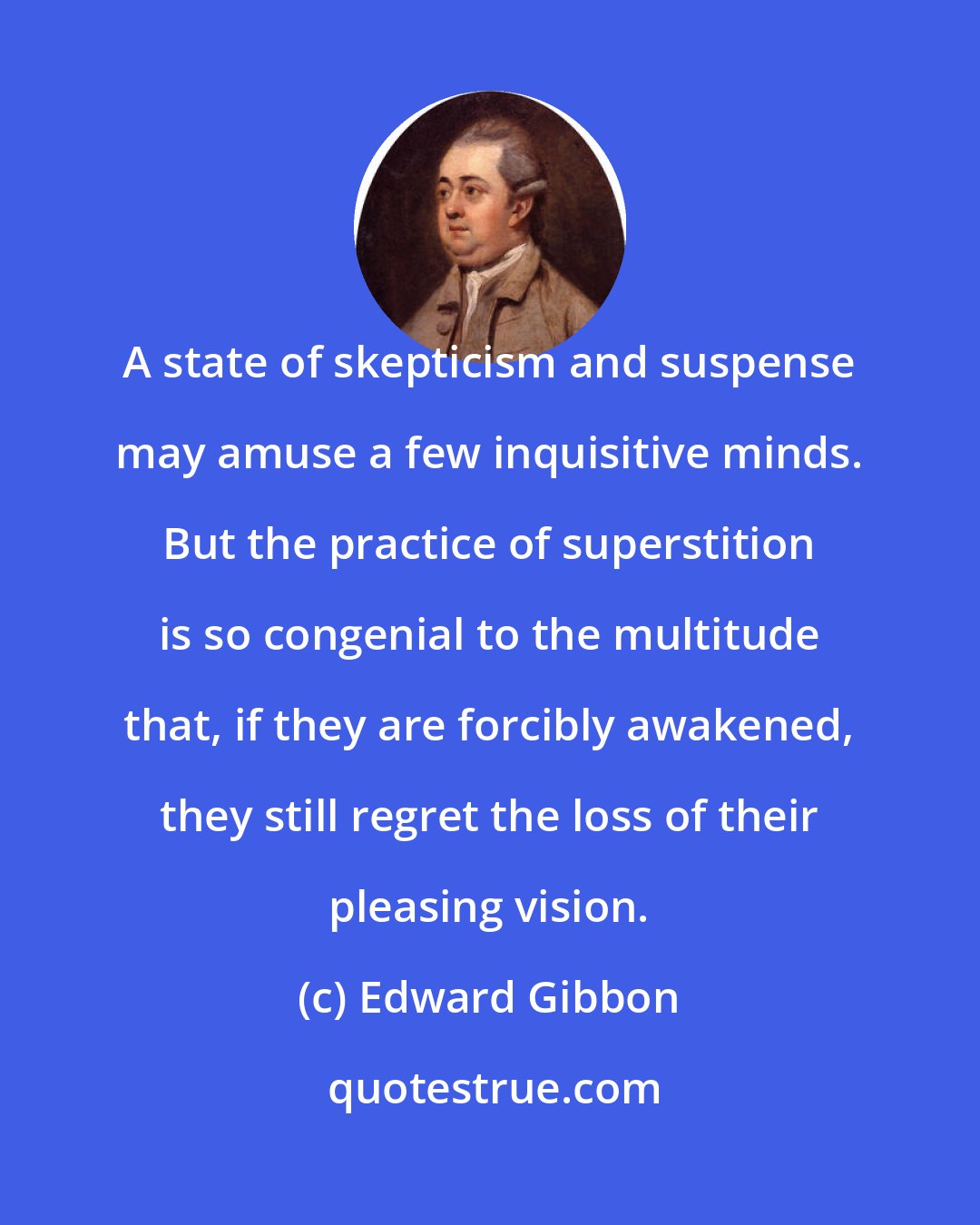 Edward Gibbon: A state of skepticism and suspense may amuse a few inquisitive minds. But the practice of superstition is so congenial to the multitude that, if they are forcibly awakened, they still regret the loss of their pleasing vision.