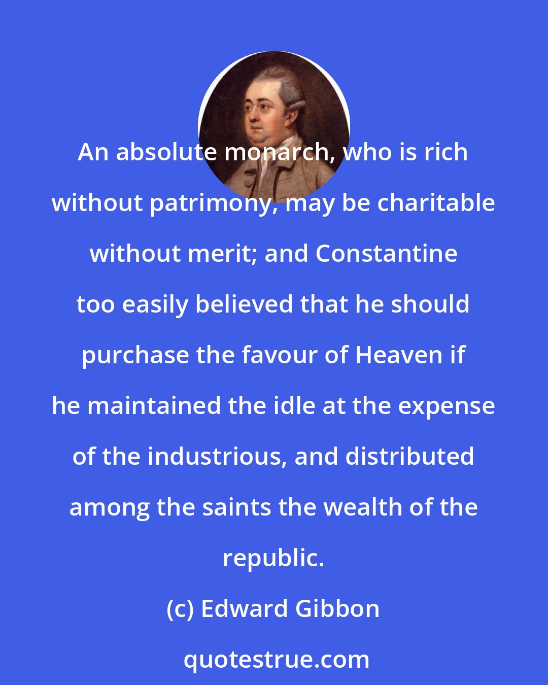 Edward Gibbon: An absolute monarch, who is rich without patrimony, may be charitable without merit; and Constantine too easily believed that he should purchase the favour of Heaven if he maintained the idle at the expense of the industrious, and distributed among the saints the wealth of the republic.