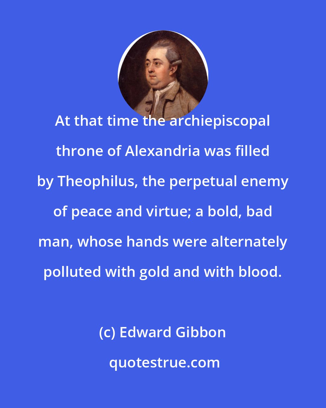 Edward Gibbon: At that time the archiepiscopal throne of Alexandria was filled by Theophilus, the perpetual enemy of peace and virtue; a bold, bad man, whose hands were alternately polluted with gold and with blood.