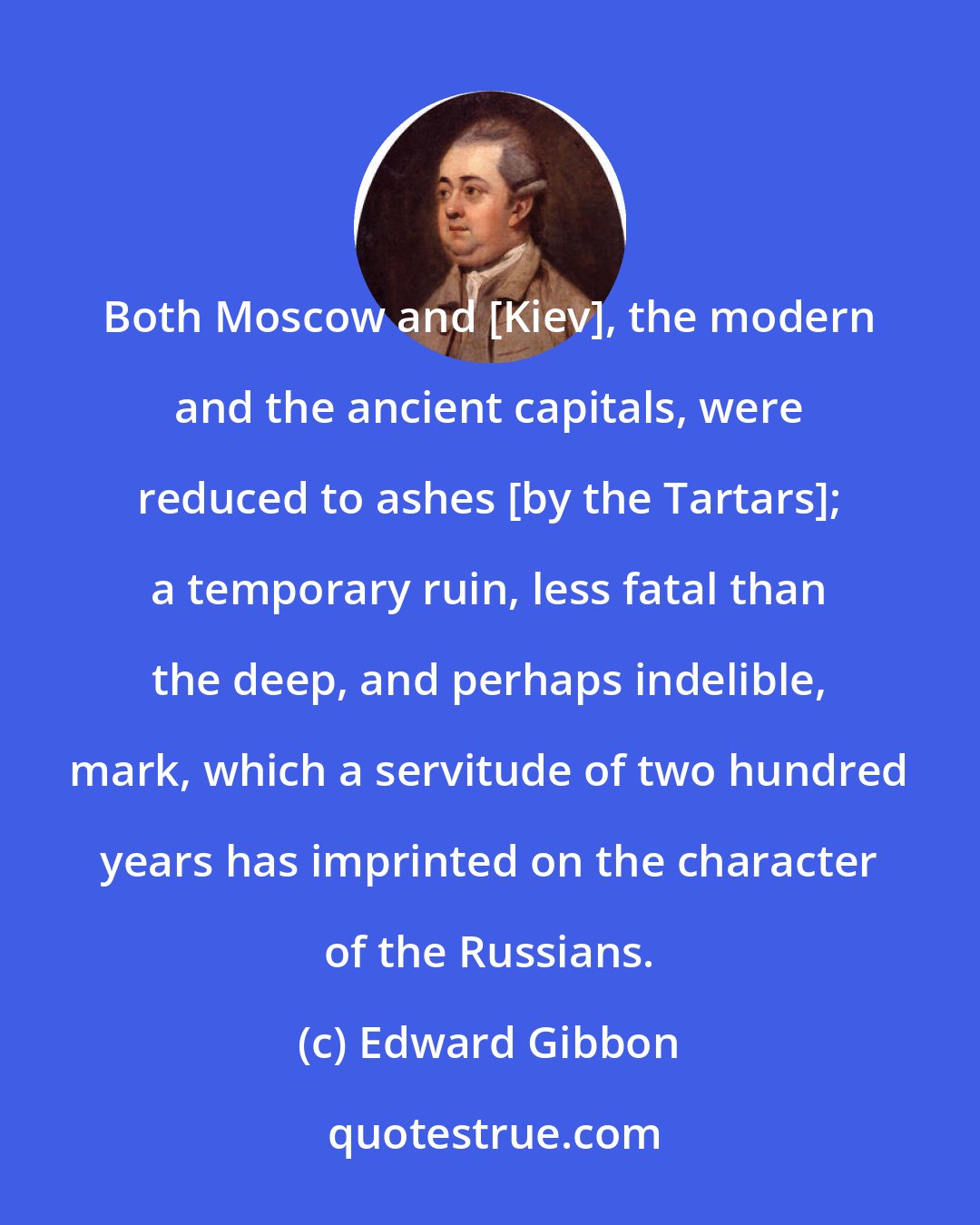 Edward Gibbon: Both Moscow and [Kiev], the modern and the ancient capitals, were reduced to ashes [by the Tartars]; a temporary ruin, less fatal than the deep, and perhaps indelible, mark, which a servitude of two hundred years has imprinted on the character of the Russians.