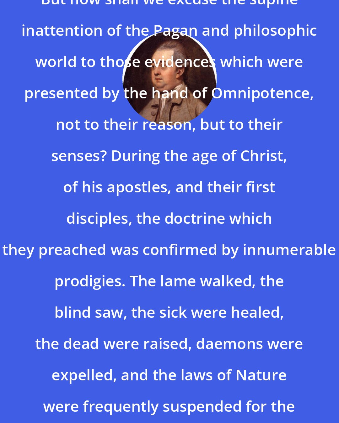 Edward Gibbon: But how shall we excuse the supine inattention of the Pagan and philosophic world to those evidences which were presented by the hand of Omnipotence, not to their reason, but to their senses? During the age of Christ, of his apostles, and their first disciples, the doctrine which they preached was confirmed by innumerable prodigies. The lame walked, the blind saw, the sick were healed, the dead were raised, daemons were expelled, and the laws of Nature were frequently suspended for the benefit of the church.