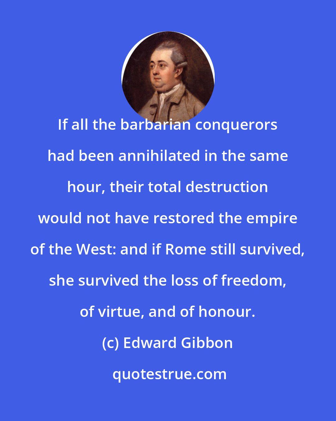 Edward Gibbon: If all the barbarian conquerors had been annihilated in the same hour, their total destruction would not have restored the empire of the West: and if Rome still survived, she survived the loss of freedom, of virtue, and of honour.