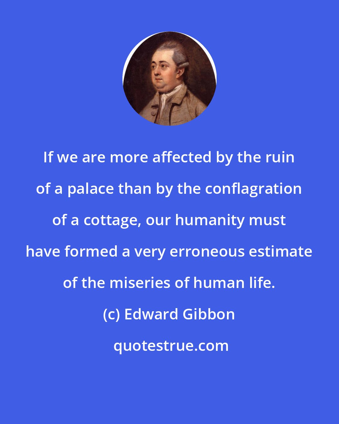 Edward Gibbon: If we are more affected by the ruin of a palace than by the conflagration of a cottage, our humanity must have formed a very erroneous estimate of the miseries of human life.