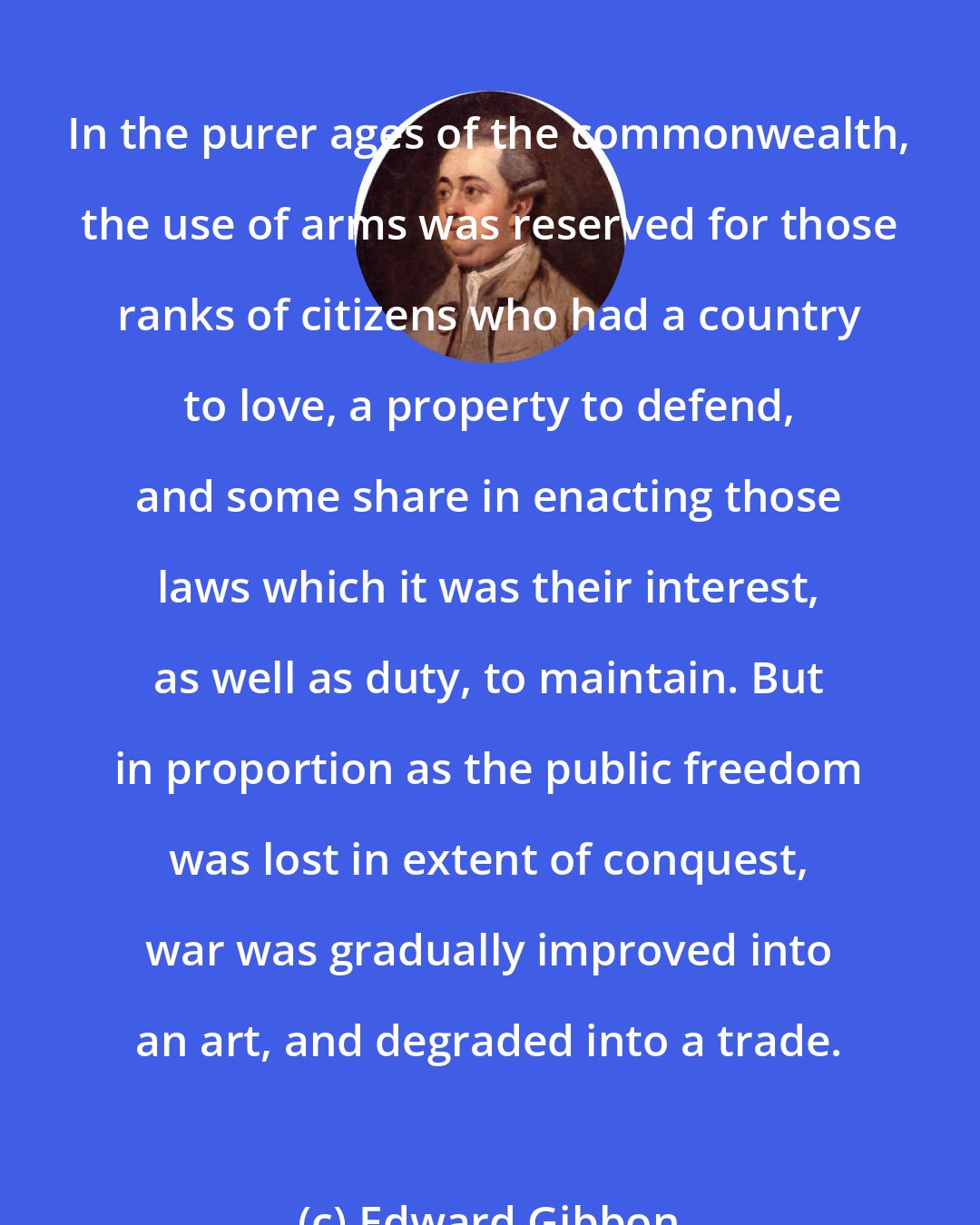 Edward Gibbon: In the purer ages of the commonwealth, the use of arms was reserved for those ranks of citizens who had a country to love, a property to defend, and some share in enacting those laws which it was their interest, as well as duty, to maintain. But in proportion as the public freedom was lost in extent of conquest, war was gradually improved into an art, and degraded into a trade.