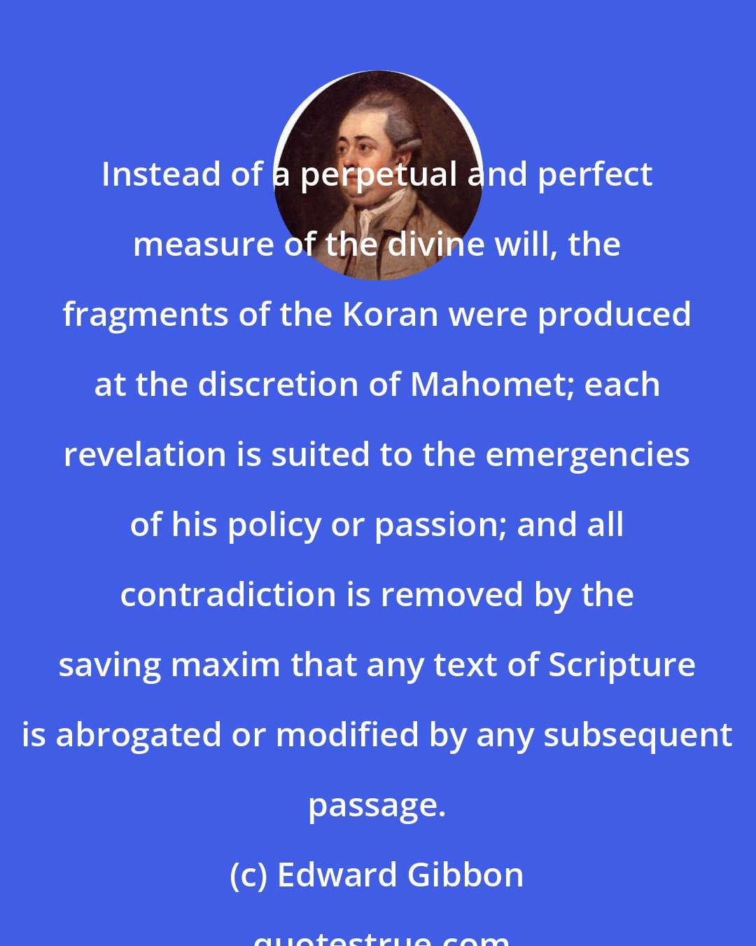 Edward Gibbon: Instead of a perpetual and perfect measure of the divine will, the fragments of the Koran were produced at the discretion of Mahomet; each revelation is suited to the emergencies of his policy or passion; and all contradiction is removed by the saving maxim that any text of Scripture is abrogated or modified by any subsequent passage.