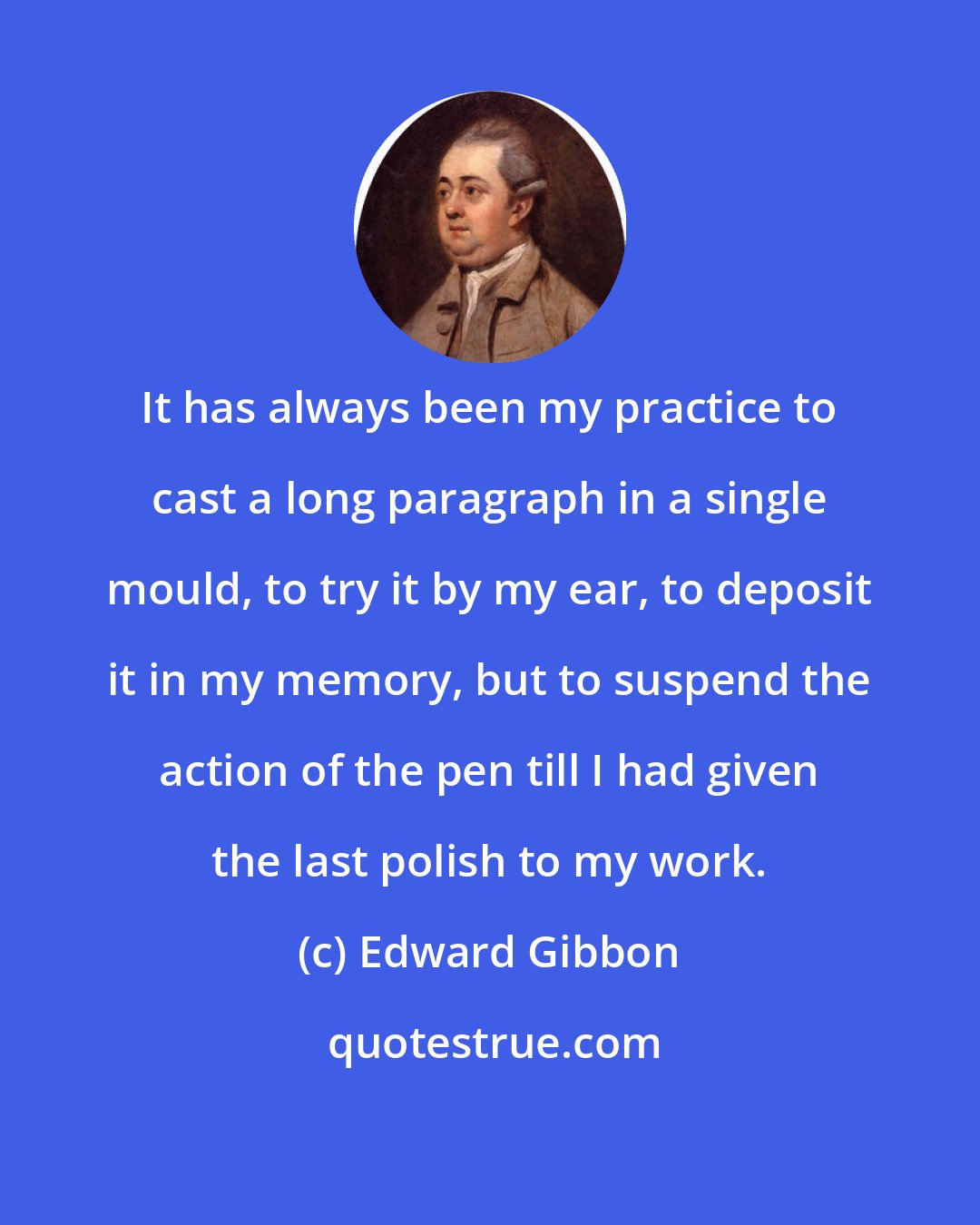 Edward Gibbon: It has always been my practice to cast a long paragraph in a single mould, to try it by my ear, to deposit it in my memory, but to suspend the action of the pen till I had given the last polish to my work.