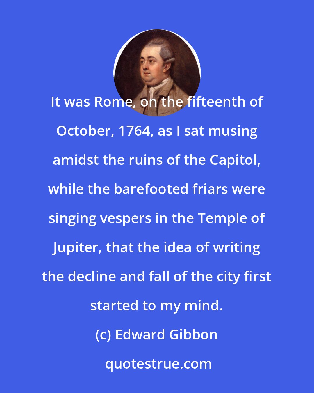 Edward Gibbon: It was Rome, on the fifteenth of October, 1764, as I sat musing amidst the ruins of the Capitol, while the barefooted friars were singing vespers in the Temple of Jupiter, that the idea of writing the decline and fall of the city first started to my mind.