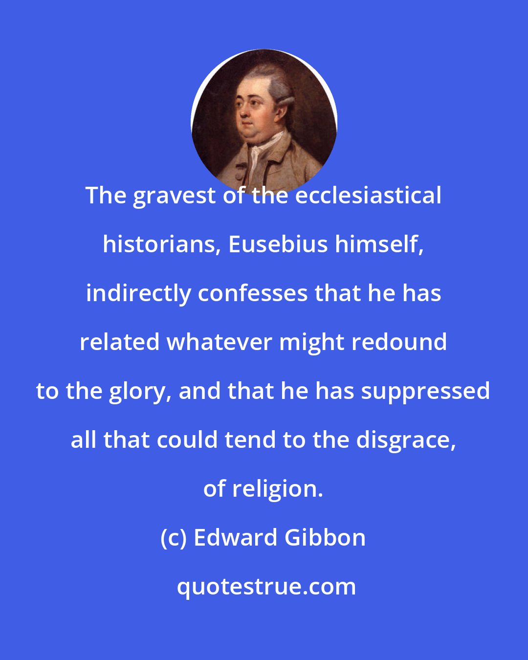 Edward Gibbon: The gravest of the ecclesiastical historians, Eusebius himself, indirectly confesses that he has related whatever might redound to the glory, and that he has suppressed all that could tend to the disgrace, of religion.