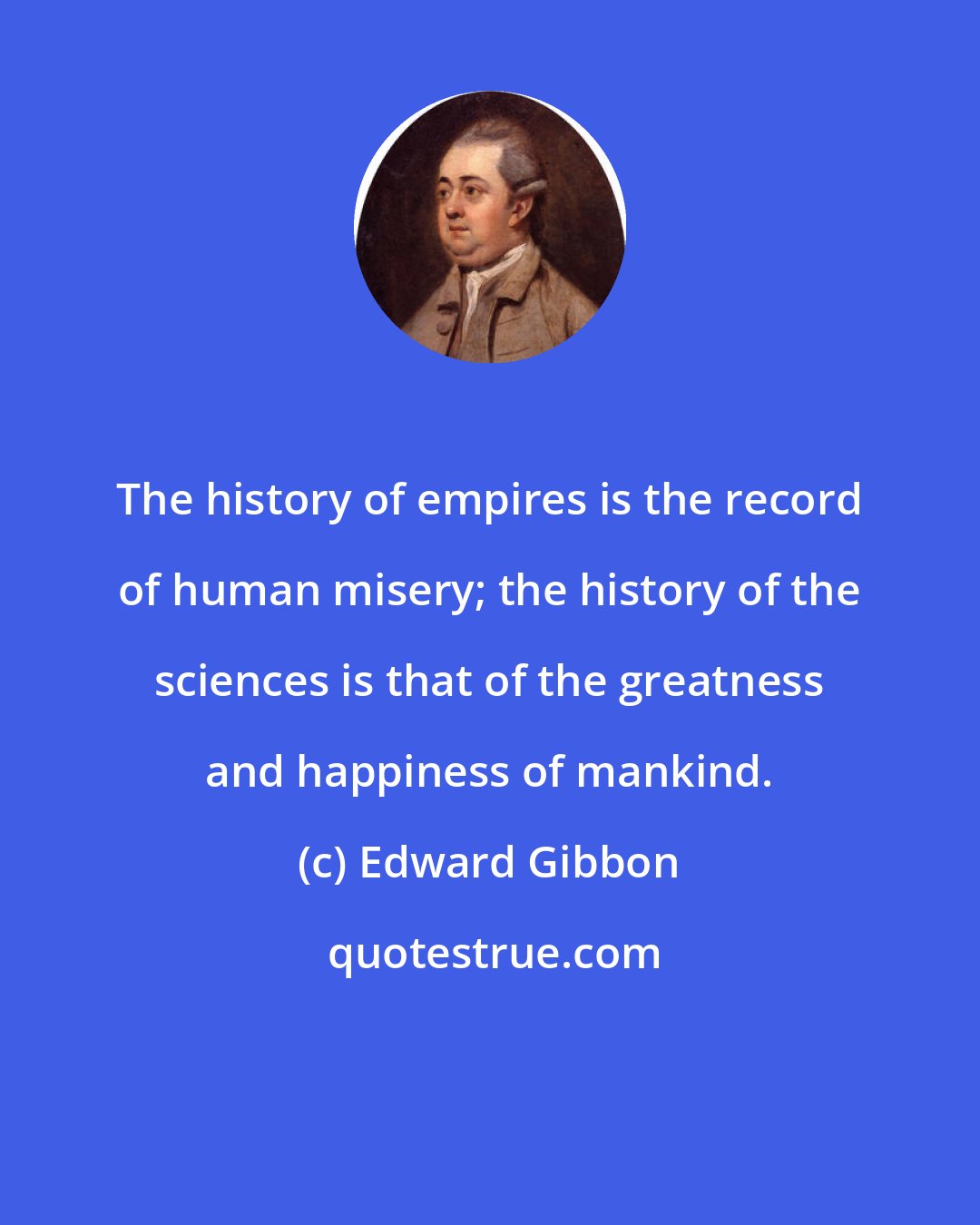 Edward Gibbon: The history of empires is the record of human misery; the history of the sciences is that of the greatness and happiness of mankind.
