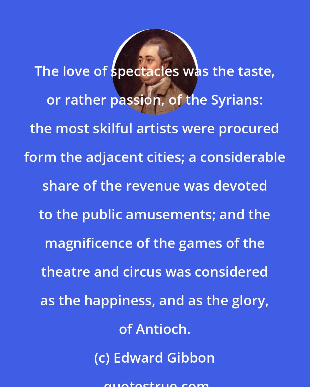 Edward Gibbon: The love of spectacles was the taste, or rather passion, of the Syrians: the most skilful artists were procured form the adjacent cities; a considerable share of the revenue was devoted to the public amusements; and the magnificence of the games of the theatre and circus was considered as the happiness, and as the glory, of Antioch.
