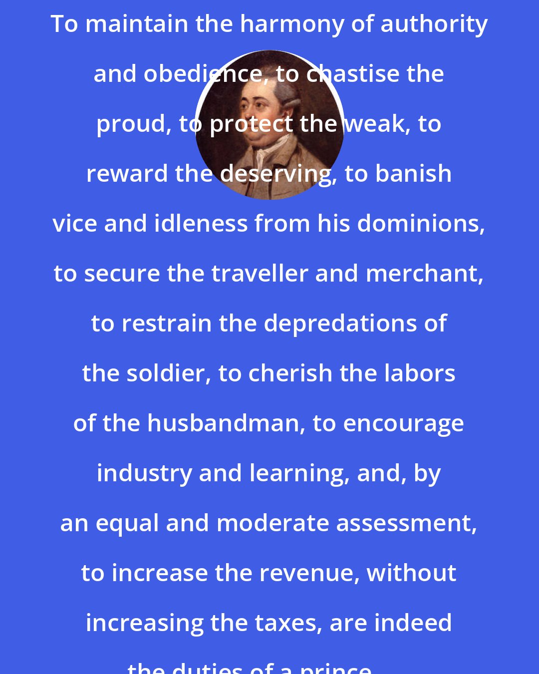 Edward Gibbon: To maintain the harmony of authority and obedience, to chastise the proud, to protect the weak, to reward the deserving, to banish vice and idleness from his dominions, to secure the traveller and merchant, to restrain the depredations of the soldier, to cherish the labors of the husbandman, to encourage industry and learning, and, by an equal and moderate assessment, to increase the revenue, without increasing the taxes, are indeed the duties of a prince . . .