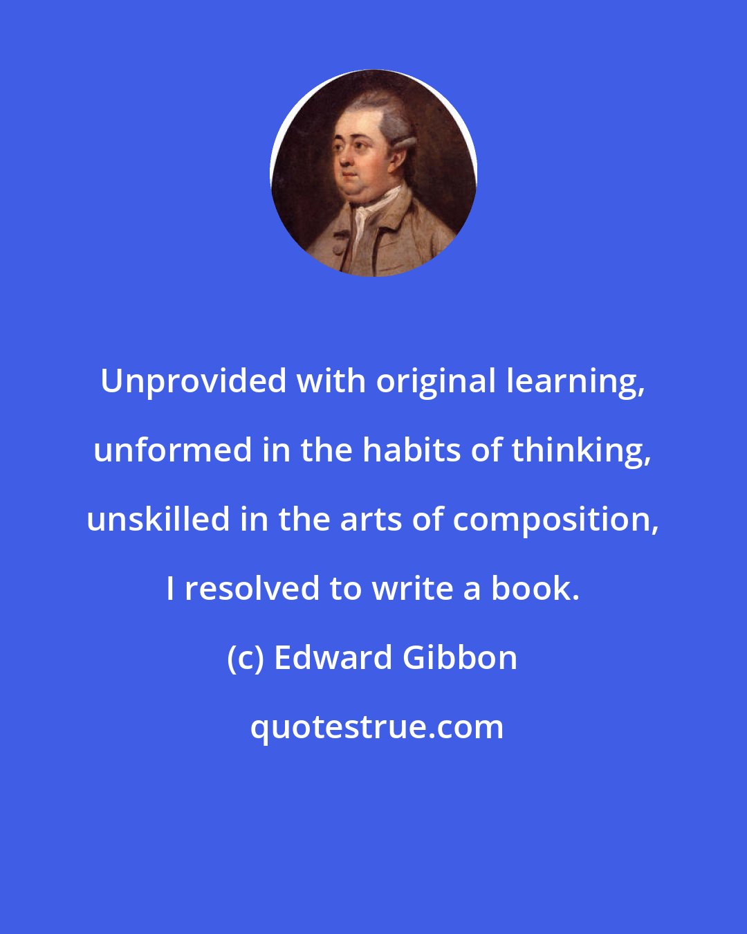 Edward Gibbon: Unprovided with original learning, unformed in the habits of thinking, unskilled in the arts of composition, I resolved to write a book.