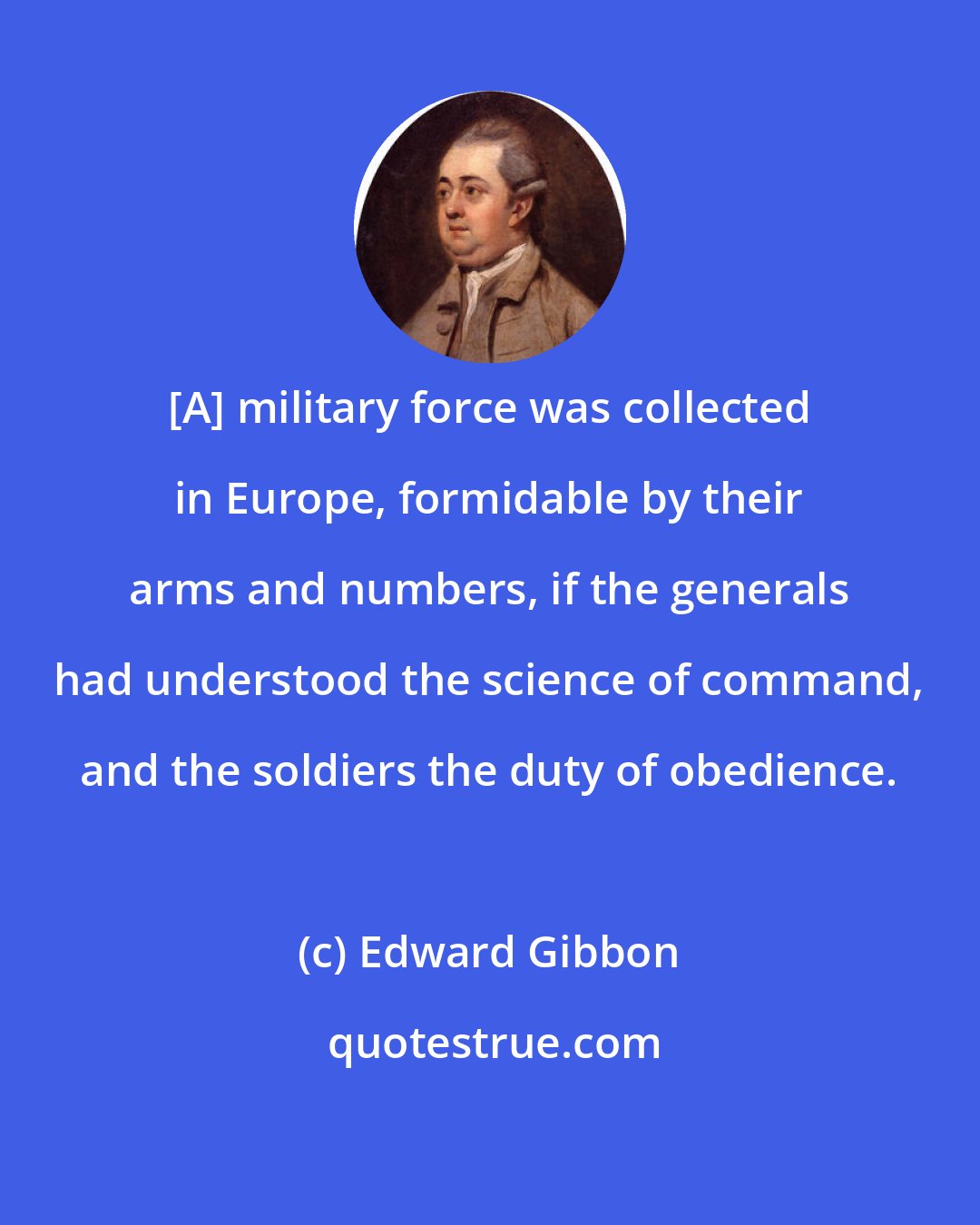 Edward Gibbon: [A] military force was collected in Europe, formidable by their arms and numbers, if the generals had understood the science of command, and the soldiers the duty of obedience.